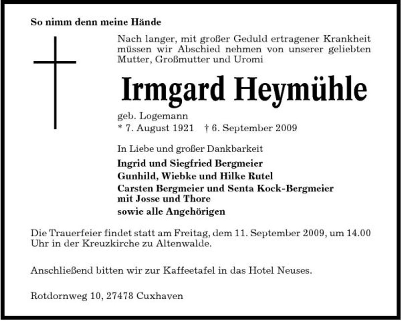 <p>So nimm denn meine Hände Nach langer, mit großer Geduld ertragener Krankheit müssen wir Abschied nehmen von unserer geliebten Mutter, Großmutter und Uromi</p><p>Irmgard Heymühle<br />geb. Logemann * 7. August 1921 † 6. September 2009<br />In Liebe und großer Dankbarkeit</p><p>Ingrid und Siegfried Bergmeier Gunhild, Wiebke und Hilke Rutel Carsten Bergmeier und Senta Kock-Bergmeier mit Josse und Thore sowie alle Angehörigen Die Trauerfeier findet statt am Freitag, dem 11. September 2009, um 14.00 Uhr in der Kreuzkirche zu Altenwalde. Anschließend bitten wir zur Kaffeetafel in das Hotel Neuses. Rotdornweg 10, 27478 Cuxhaven</p>