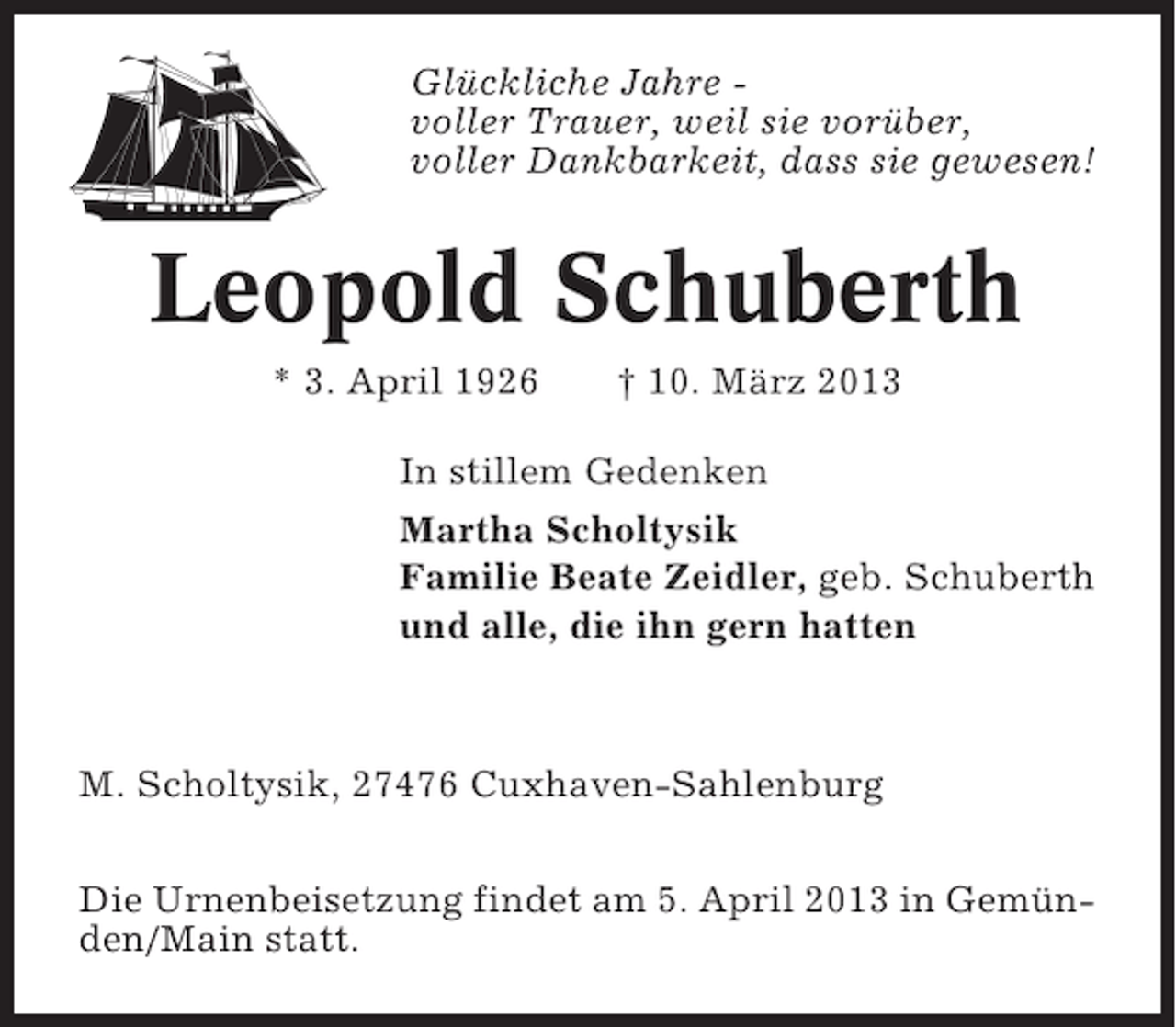 <p>Glückliche Jahre voller Trauer, weil sie vorüber,<br />voller Dankbarkeit, dass sie gewesen!</p><p>Leopold Schuberth<br />* 3. April 1926</p><p>† 10. März 2013</p><p>In stillem Gedenken<br />Martha Scholtysik<br />Familie Beate Zeidler, geb. Schuberth<br />und alle, die ihn gern hatten</p><p>M. Scholtysik, 27476 Cuxhaven-Sahlenburg<br />Die Urnenbeisetzung findet am 5. April 2013 in Gemünden/Main statt.</p>
