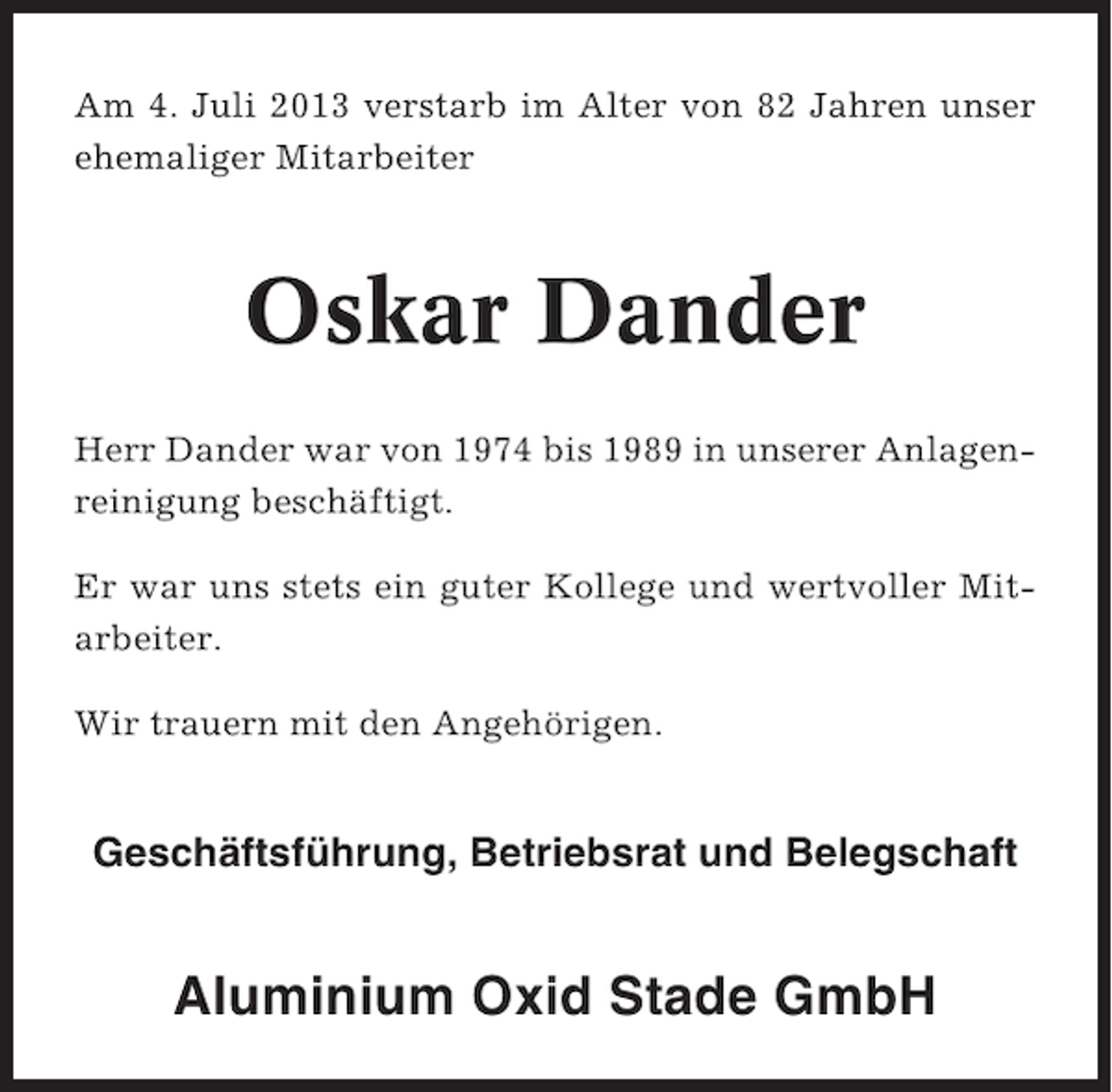 <p>Am 4. Juli 2013 verstarb im Alter von 82 Jahren unser<br />ehemaliger Mitarbeiter</p><p>Oskar Dander<br />Herr Dander war von 1974 bis 1989 in unserer Anlagenreinigung beschäftigt.<br />Er war uns stets ein guter Kollege und wertvoller Mitarbeiter.<br />Wir trauern mit den Angehörigen.</p><p>Geschäftsführung, Betriebsrat und Belegschaft</p><p>Aluminium Oxid Stade GmbH</p>
