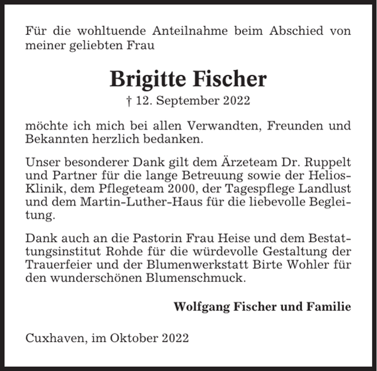 <p>Für die wohltuende Anteilnahme beim Abschied von<br />meiner geliebten Frau</p><p>Brigitte Fischer<br />† 12. September 2022<br />möchte ich mich bei allen Verwandten, Freunden und<br />Bekannten herzlich bedanken.<br />Unser besonderer Dank gilt dem Ärzeteam Dr. Ruppelt<br />und Partner für die lange Betreuung sowie der HeliosKlinik, dem Pflegeteam 2000, der Tagespflege Landlust<br />und dem Martin-Luther-Haus für die liebevolle Begleitung.<br />Dank auch an die Pastorin Frau Heise und dem Bestattungsinstitut Rohde für die würdevolle Gestaltung der<br />Trauerfeier und der Blumenwerkstatt Birte Wohler für<br />den wunderschönen Blumenschmuck.<br />Wolfgang Fischer und Familie<br />Cuxhaven, im Oktober 2022</p>