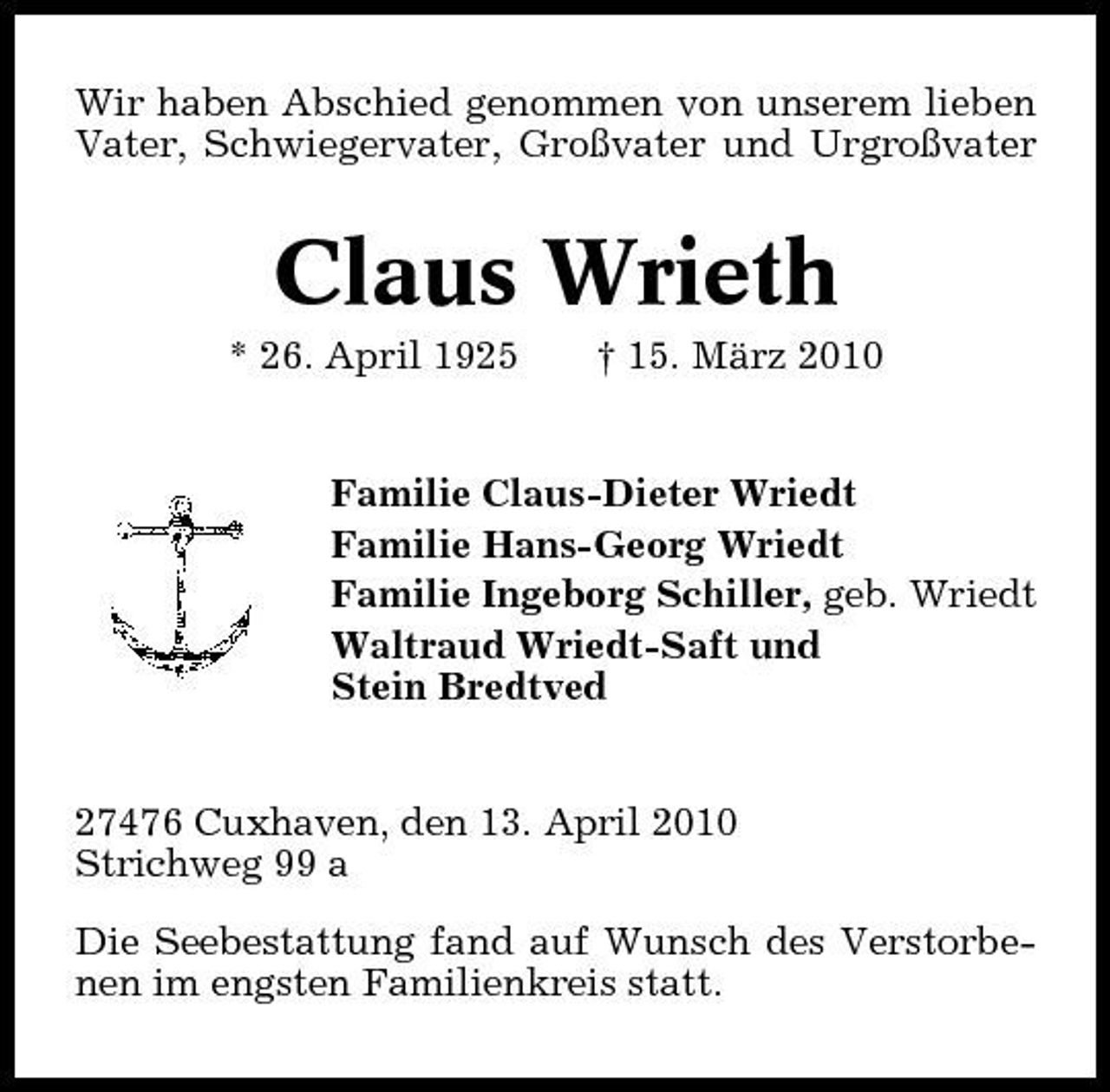 <p>Wir haben Abschied genommen von unserem lieben Vater, Schwiegervater, Großvater und Urgroßvater</p><p>Claus Wrieth<br />* 26. April 1925 † 15. März 2010 Familie Claus-Dieter Wriedt Familie Hans-Georg Wriedt Familie Ingeborg Schiller, geb. Wriedt Waltraud Wriedt-Saft und Stein Bredtved</p><p>27476 Cuxhaven, den 13. April 2010 Strichweg 99 a Die Seebestattung fand auf Wunsch des Verstorbenen im engsten Familienkreis statt.</p>