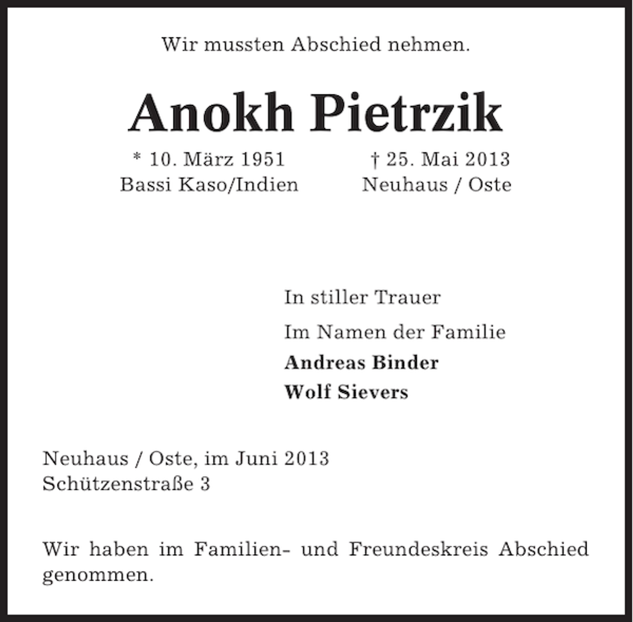 <p>Wir mussten Abschied nehmen.</p><p>Anokh Pietrzik<br />* 10. März 1951<br />Bassi Kaso/Indien</p><p>† 25. Mai 2013<br />Neuhaus / Oste</p><p>In stiller Trauer<br />Im Namen der Familie<br />Andreas Binder<br />Wolf Sievers<br />Neuhaus / Oste, im Juni 2013<br />Schützenstraße 3<br />Wir haben im Familien- und Freundeskreis Abschied<br />genommen.</p>
