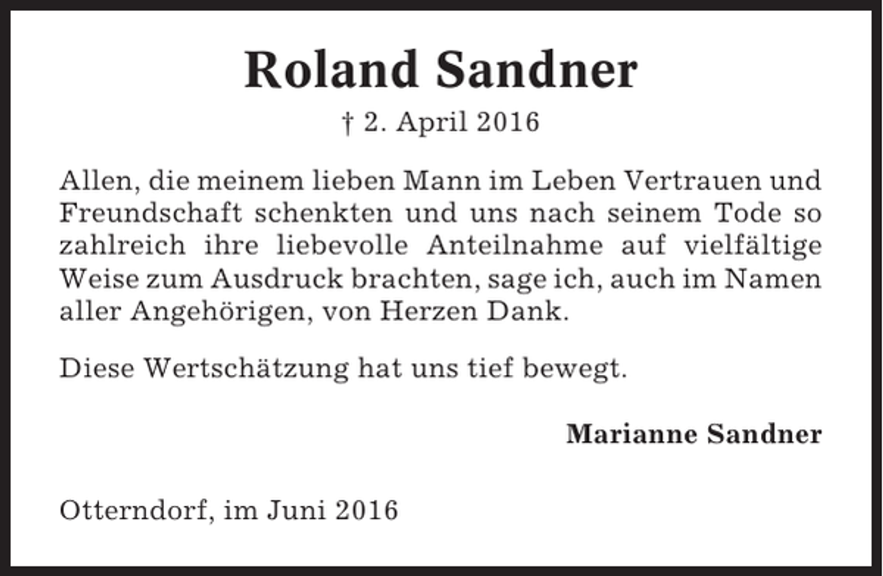 <p>Roland Sandner<br />† 2. April 2016<br />Allen, die meinem lieben Mann im Leben Vertrauen und<br />Freundschaft schenkten und uns nach seinem Tode so<br />zahlreich ihre liebevolle Anteilnahme auf vielfältige<br />Weise zum Ausdruck brachten, sage ich, auch im Namen<br />aller Angehörigen, von Herzen Dank.<br />Diese Wertschätzung hat uns tief bewegt.<br />Marianne Sandner<br />Otterndorf, im Juni 2016</p>