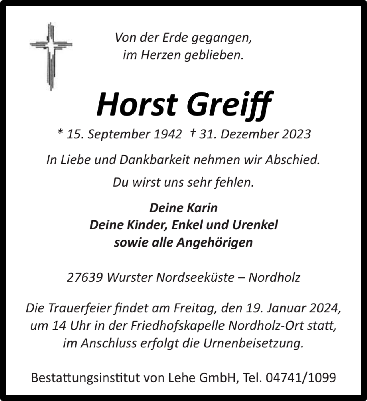 <p>Von der Erde gegangen,<br />im Herzen geblieben.</p><p>Horst Greiﬀ</p><p>* 15. September 1942 † 31. Dezember 2023<br />In Liebe und Dankbarkeit nehmen wir Abschied.<br />Du wirst uns sehr fehlen.<br />Deine Karin<br />Deine Kinder, Enkel und Urenkel<br />sowie alle Angehörigen<br />27639 Wurster Nordseeküste – Nordholz<br />Die Trauerfeier ﬁndet am Freitag, den 19. Januar 2024,<br />um 14 Uhr in der Friedhofskapelle Nordholz-Ort statt,<br />im Anschluss erfolgt die Urnenbeisetzung.<br />Bestattungsinstitut von Lehe GmbH, Tel. 04741/1099</p>