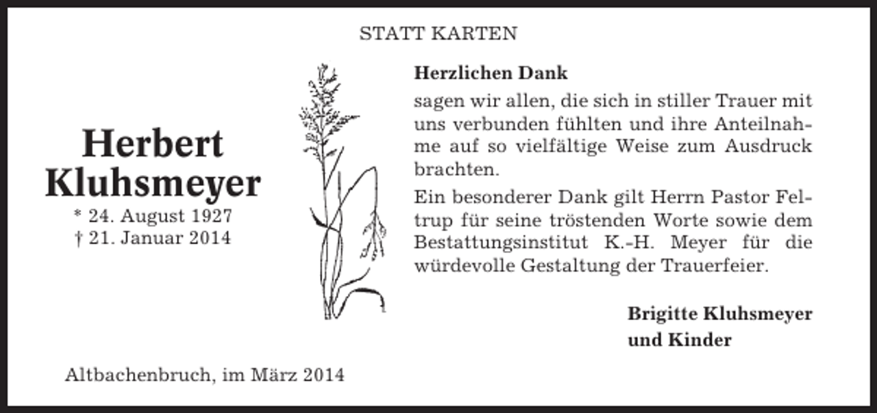 <p>STATT KARTEN</p><p>Herbert<br />Kluhsmeyer<br />* 24. August 1927<br />† 21. Januar 2014</p><p>Herzlichen Dank<br />sagen wir allen, die sich in stiller Trauer mit<br />uns verbunden fühlten und ihre Anteilnahme auf so vielfältige Weise zum Ausdruck<br />brachten.<br />Ein besonderer Dank gilt Herrn Pastor Feltrup für seine tröstenden Worte sowie dem<br />Bestattungsinstitut K.-H. Meyer für die<br />würdevolle Gestaltung der Trauerfeier.<br />Brigitte Kluhsmeyer<br />und Kinder</p><p>Altbachenbruch, im März 2014</p>