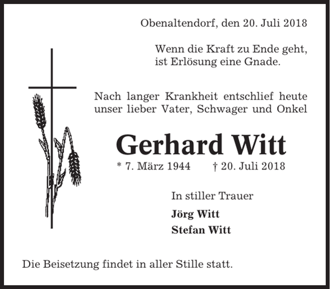 <p>Obenaltendorf, den 20. Juli 2018<br />Wenn die Kraft zu Ende geht,<br />ist Erlösung eine Gnade.<br />Nach langer Krankheit entschlief heute<br />unser lieber Vater, Schwager und Onkel</p><p>Gerhard Witt<br />* 7. März 1944</p><p>† 20. Juli 2018</p><p>In stiller Trauer<br />Jörg Witt<br />Stefan Witt<br />Die Beisetzung findet in aller Stille statt.</p>