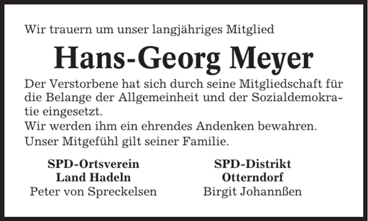 <p>Wir trauern um unser langjähriges Mitglied</p><p>Hans-Georg Meyer<br />Der Verstorbene hat sich durch seine Mitgliedschaft für<br />die Belange der Allgemeinheit und der Sozialdemokratie eingesetzt.<br />Wir werden ihm ein ehrendes Andenken bewahren.<br />Unser Mitgefühl gilt seiner Familie.<br />SPD-Ortsverein<br />Land Hadeln<br />Peter von Spreckelsen</p><p>SPD-Distrikt<br />Otterndorf<br />Birgit Johannßen</p>