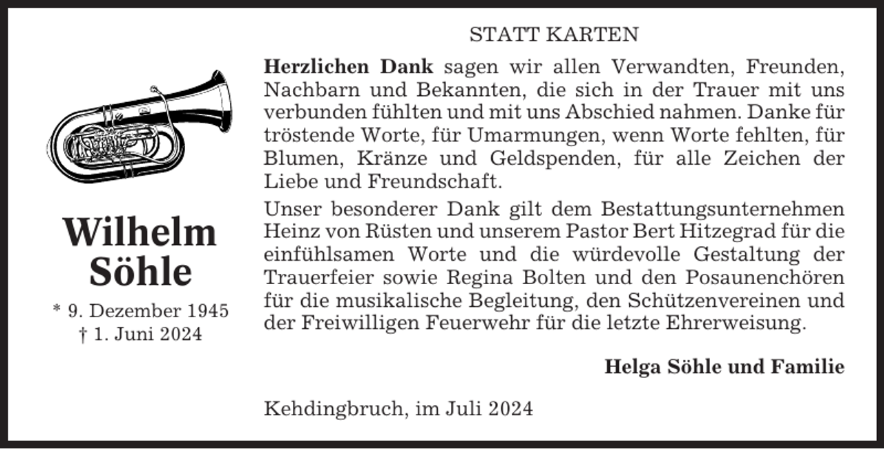 <p>STATT KARTEN</p><p>Wilhelm<br />Söhle<br />* 9. Dezember 1945<br />† 1. Juni 2024</p><p>Herzlichen Dank sagen wir allen Verwandten, Freunden,<br />Nachbarn und Bekannten, die sich in der Trauer mit uns<br />verbunden fühlten und mit uns Abschied nahmen. Danke für<br />tröstende Worte, für Umarmungen, wenn Worte fehlten, für<br />Blumen, Kränze und Geldspenden, für alle Zeichen der<br />Liebe und Freundschaft.<br />Unser besonderer Dank gilt dem Bestattungsunternehmen<br />Heinz von Rüsten und unserem Pastor Bert Hitzegrad für die<br />einfühlsamen Worte und die würdevolle Gestaltung der<br />Trauerfeier sowie Regina Bolten und den Posaunenchören<br />für die musikalische Begleitung, den Schützenvereinen und<br />der Freiwilligen Feuerwehr für die letzte Ehrerweisung.<br />Helga Söhle und Familie<br />Kehdingbruch, im Juli 2024</p>