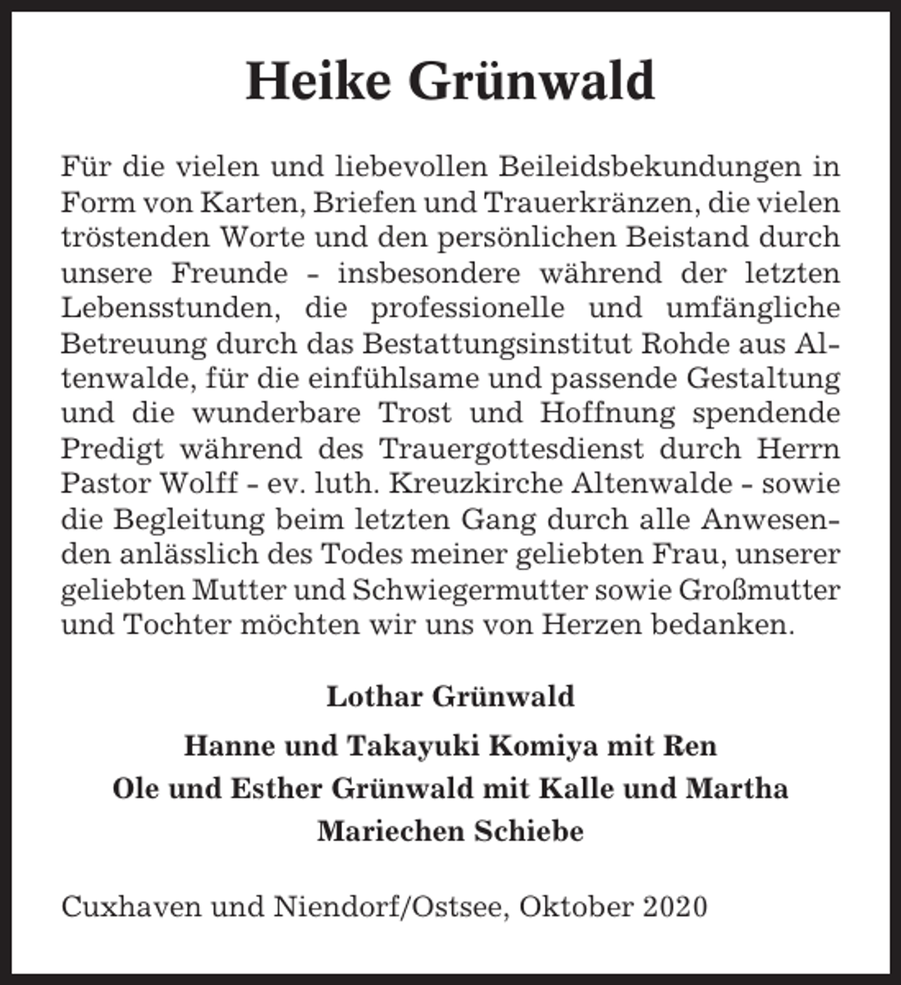 <p>Heike Grünwald<br />Für die vielen und liebevollen Beileidsbekundungen in<br />Form von Karten, Briefen und Trauerkränzen, die vielen<br />tröstenden Worte und den persönlichen Beistand durch<br />unsere Freunde - insbesondere während der letzten<br />Lebensstunden, die professionelle und umfängliche<br />Betreuung durch das Bestattungsinstitut Rohde aus Altenwalde, für die einfühlsame und passende Gestaltung<br />und die wunderbare Trost und Hoffnung spendende<br />Predigt während des Trauergottesdienst durch Herrn<br />Pastor Wolff - ev. luth. Kreuzkirche Altenwalde - sowie<br />die Begleitung beim letzten Gang durch alle Anwesenden anlässlich des Todes meiner geliebten Frau, unserer<br />geliebten Mutter und Schwiegermutter sowie Großmutter<br />und Tochter möchten wir uns von Herzen bedanken.<br />Lothar Grünwald<br />Hanne und Takayuki Komiya mit Ren<br />Ole und Esther Grünwald mit Kalle und Martha<br />Mariechen Schiebe<br />Cuxhaven und Niendorf/Ostsee, Oktober 2020</p>