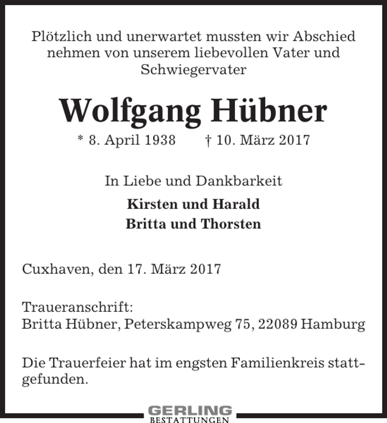 <p>Plötzlich und unerwartet mussten wir Abschied<br />nehmen von unserem liebevollen Vater und<br />Schwiegervater</p><p>Wolfgang Hübner<br />* 8. April 1938</p><p>† 10. März 2017</p><p>In Liebe und Dankbarkeit<br />Kirsten und Harald<br />Britta und Thorsten<br />Cuxhaven, den 17. März 2017<br />Traueranschrift:<br />Britta Hübner, Peterskampweg 75, 22089 Hamburg<br />Die Trauerfeier hat im engsten Familienkreis stattgefunden.</p>