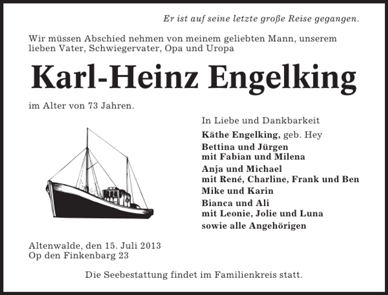 <p>Er ist auf seine letzte große Reise gegangen.<br />Wir müssen Abschied nehmen von meinem geliebten Mann, unserem<br />lieben Vater, Schwiegervater, Opa und Uropa</p><p>Karl-Heinz Engelking<br />im Alter von 73 Jahren.<br />In Liebe und Dankbarkeit<br />Käthe Engelking, geb. Hey<br />Bettina und Jürgen<br />mit Fabian und Milena<br />Anja und Michael<br />mit René, Charline, Frank und Ben<br />Mike und Karin<br />Bianca und Ali<br />mit Leonie, Jolie und Luna<br />sowie alle Angehörigen<br />Altenwalde, den 15. Juli 2013<br />Op den Finkenbarg 23<br />Die Seebestattung findet im Familienkreis statt.</p>