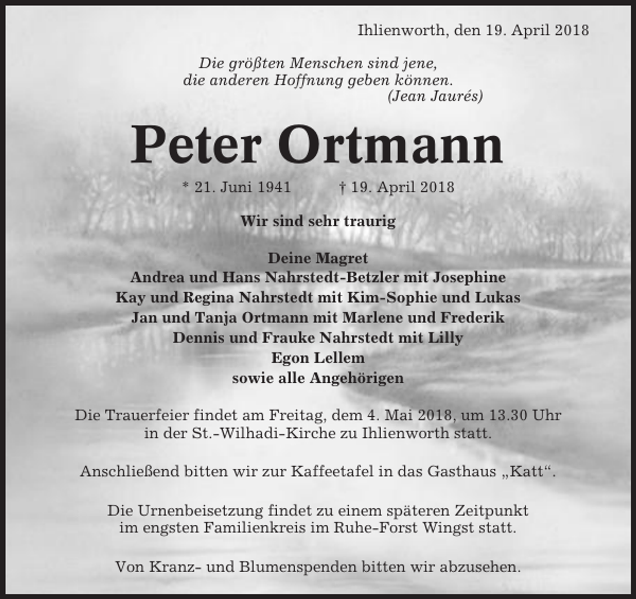<p>Ihlienworth, den 19. April 2018<br />Die größten Menschen sind jene,<br />die anderen Hoffnung geben können.<br />(Jean Jaurés)</p><p>Peter Ortmann<br />* 21. Juni 1941</p><p>† 19. April 2018</p><p>Wir sind sehr traurig<br />Deine Magret<br />Andrea und Hans Nahrstedt-Betzler mit Josephine<br />Kay und Regina Nahrstedt mit Kim-Sophie und Lukas<br />Jan und Tanja Ortmann mit Marlene und Frederik<br />Dennis und Frauke Nahrstedt mit Lilly<br />Egon Lellem<br />sowie alle Angehörigen<br />Die Trauerfeier findet am Freitag, dem 4. Mai 2018, um 13.30 Uhr<br />in der St.-Wilhadi-Kirche zu Ihlienworth statt.<br />Anschließend bitten wir zur Kaffeetafel in das Gasthaus „Katt“.<br />Die Urnenbeisetzung findet zu einem späteren Zeitpunkt<br />im engsten Familienkreis im Ruhe-Forst Wingst statt.<br />Von Kranz- und Blumenspenden bitten wir abzusehen.</p>