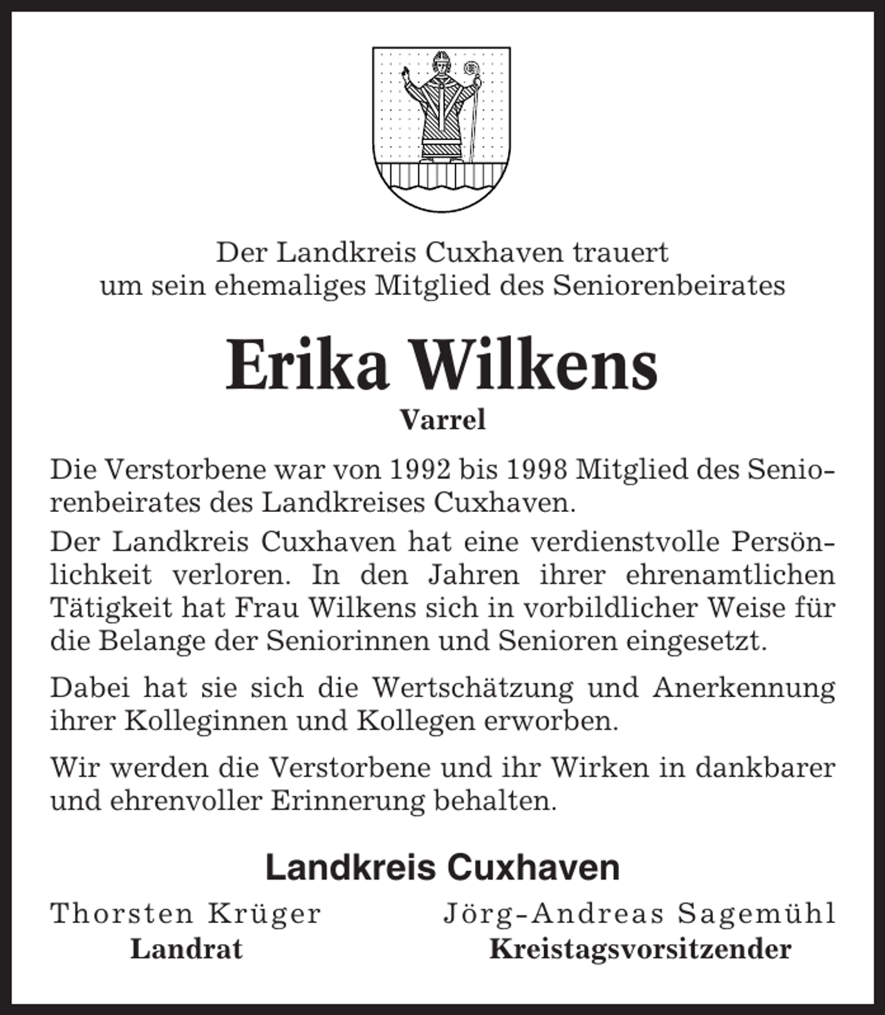 <p>Der Landkreis Cuxhaven trauert<br />um sein ehemaliges Mitglied des Seniorenbeirates</p><p>Erika Wilkens<br />Varrel<br />Die Verstorbene war von 1992 bis 1998 Mitglied des Seniorenbeirates des Landkreises Cuxhaven.<br />Der Landkreis Cuxhaven hat eine verdienstvolle Persönlichkeit verloren. In den Jahren ihrer ehrenamtlichen<br />Tätigkeit hat Frau Wilkens sich in vorbildlicher Weise für<br />die Belange der Seniorinnen und Senioren eingesetzt.<br />Dabei hat sie sich die Wertschätzung und Anerkennung<br />ihrer Kolleginnen und Kollegen erworben.<br />Wir werden die Verstorbene und ihr Wirken in dankbarer<br />und ehrenvoller Erinnerung behalten.</p><p>Landkreis Cuxhaven<br />Thorsten Krüger<br />Landrat</p><p>Jörg-Andreas Sagemühl<br />Kreistagsvorsitzender</p>
