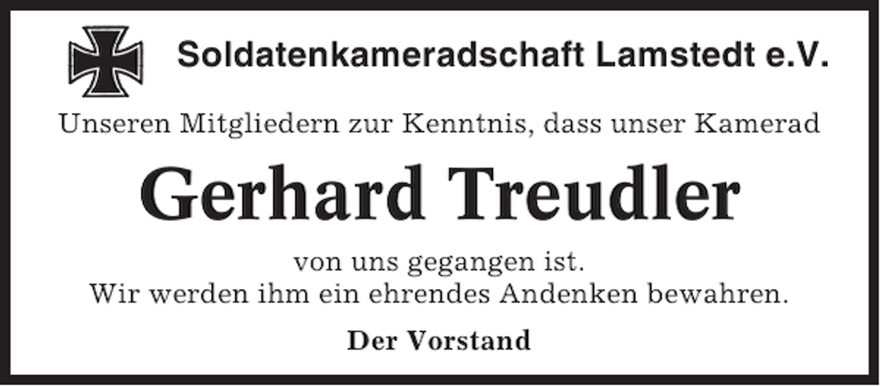 <p>Soldatenkameradschaft Lamstedt e.V.<br />Unseren Mitgliedern zur Kenntnis, dass unser Kamerad</p><p>Gerhard Treudler<br />von uns gegangen ist.<br />Wir werden ihm ein ehrendes Andenken bewahren.<br />Der Vorstand</p>