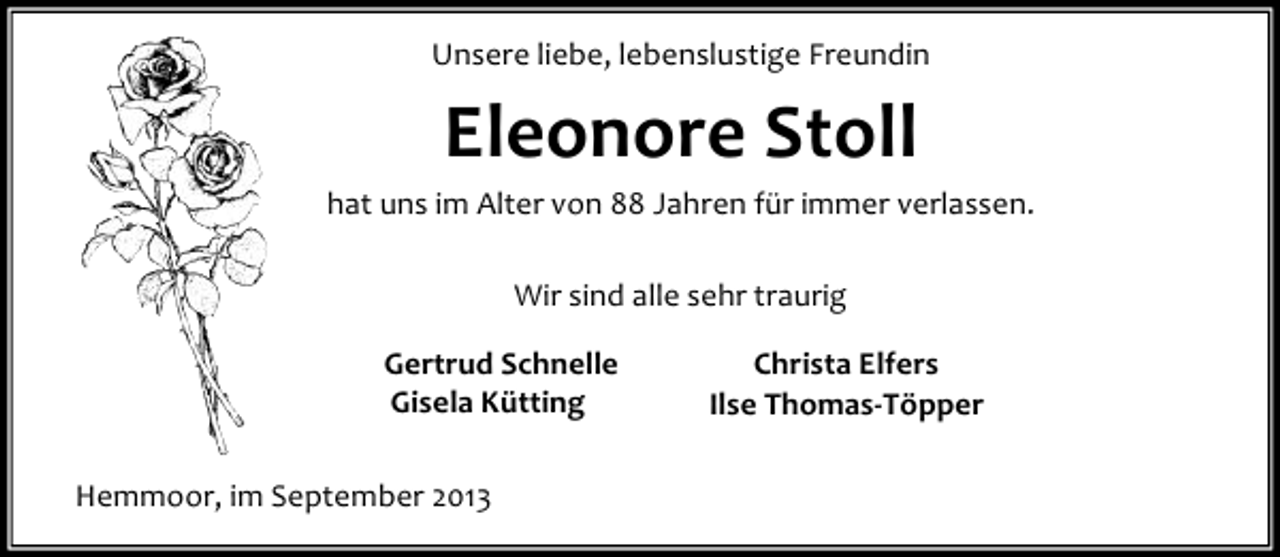 <p>Unsere liebe, lebenslustige Freundin</p><p>Eleonore Stoll<br />hat uns im Alter von 88 Jahren für immer verlassen.<br />Wir sind alle sehr traurig<br />Gertrud Schnelle<br />Gisela Kütting<br />Hemmoor, im September 2013</p><p>Christa Elfers<br />Ilse Thomas-Töpper</p>