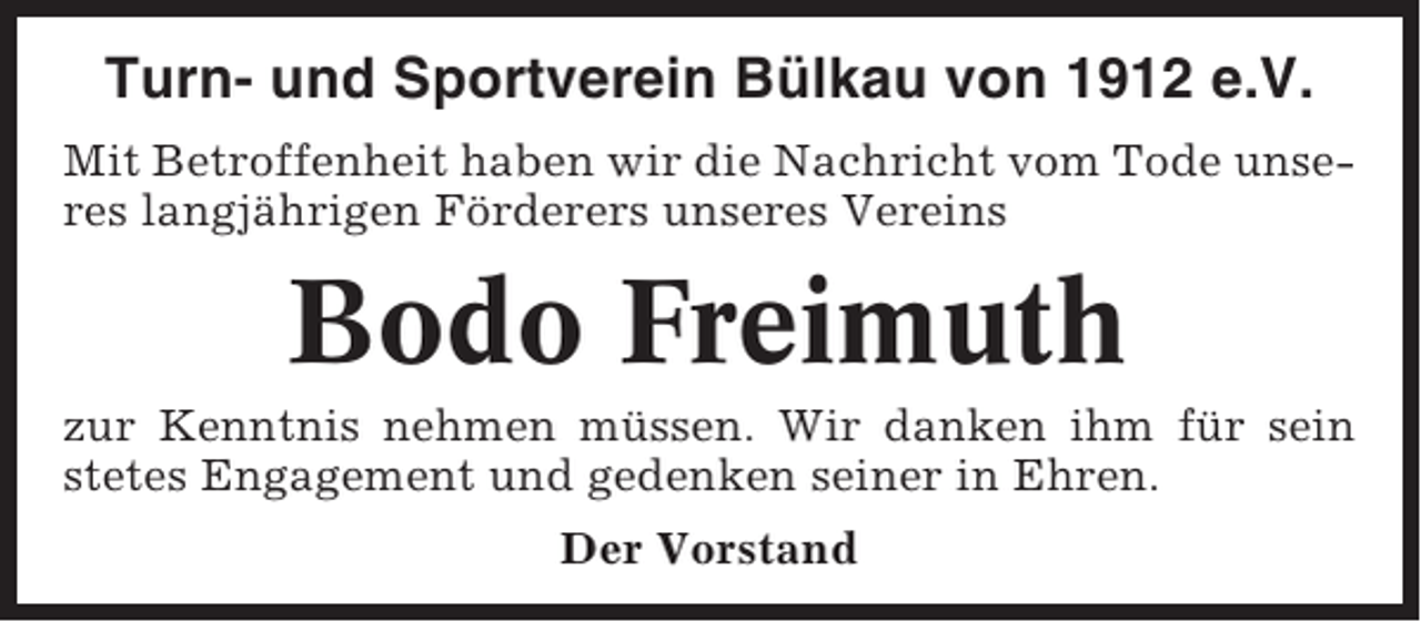 <p>Turn- und Sportverein Bülkau von 1912 e.V.<br />Mit Betroffenheit haben wir die Nachricht vom Tode unseres langjährigen Förderers unseres Vereins</p><p>Bodo Freimuth<br />zur Kenntnis nehmen müssen. Wir danken ihm für sein<br />stetes Engagement und gedenken seiner in Ehren.<br />Der Vorstand</p>