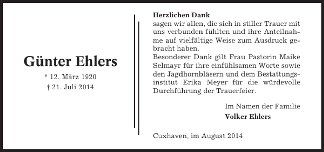 <p>Günter Ehlers<br />* 12. März 1920<br />† 21. Juli 2014</p><p>Herzlichen Dank<br />sagen wir allen, die sich in stiller Trauer mit<br />uns verbunden fühlten und ihre Anteilnahme auf vielfältige Weise zum Ausdruck gebracht haben.<br />Besonderer Dank gilt Frau Pastorin Maike<br />Selmayr für ihre einfühlsamen Worte sowie<br />den Jagdhornbläsern und dem Bestattungsinstitut Erika Meyer für die würdevolle<br />Durchführung der Trauerfeier.<br />Im Namen der Familie<br />Volker Ehlers<br />Cuxhaven, im August 2014</p>