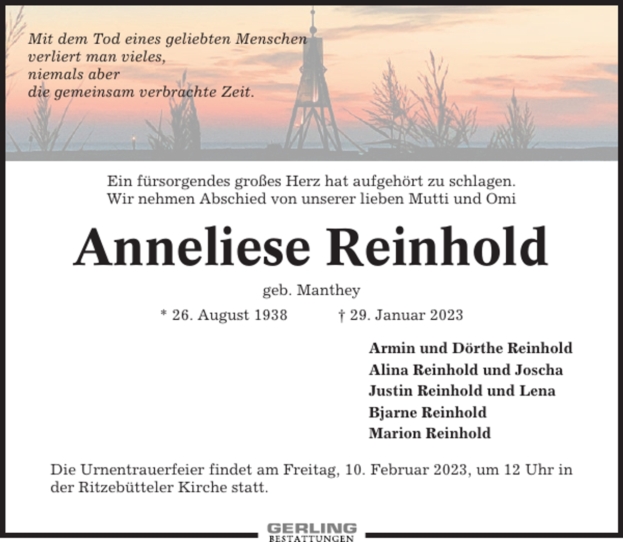 <p>Mit dem Tod eines geliebten Menschen<br />verliert man vieles,<br />niemals aber<br />die gemeinsam verbrachte Zeit.</p><p>Ein fürsorgendes großes Herz hat aufgehört zu schlagen.<br />Wir nehmen Abschied von unserer lieben Mutti und Omi</p><p>Anneliese Reinhold<br />geb. Manthey<br />* 26. August 1938</p><p>† 29. Januar 2023<br />Armin und Dörthe Reinhold<br />Alina Reinhold und Joscha<br />Justin Reinhold und Lena<br />Bjarne Reinhold<br />Marion Reinhold</p><p>Die Urnentrauerfeier findet am Freitag, 10. Februar 2023, um 12 Uhr in<br />der Ritzebütteler Kirche statt.</p>
