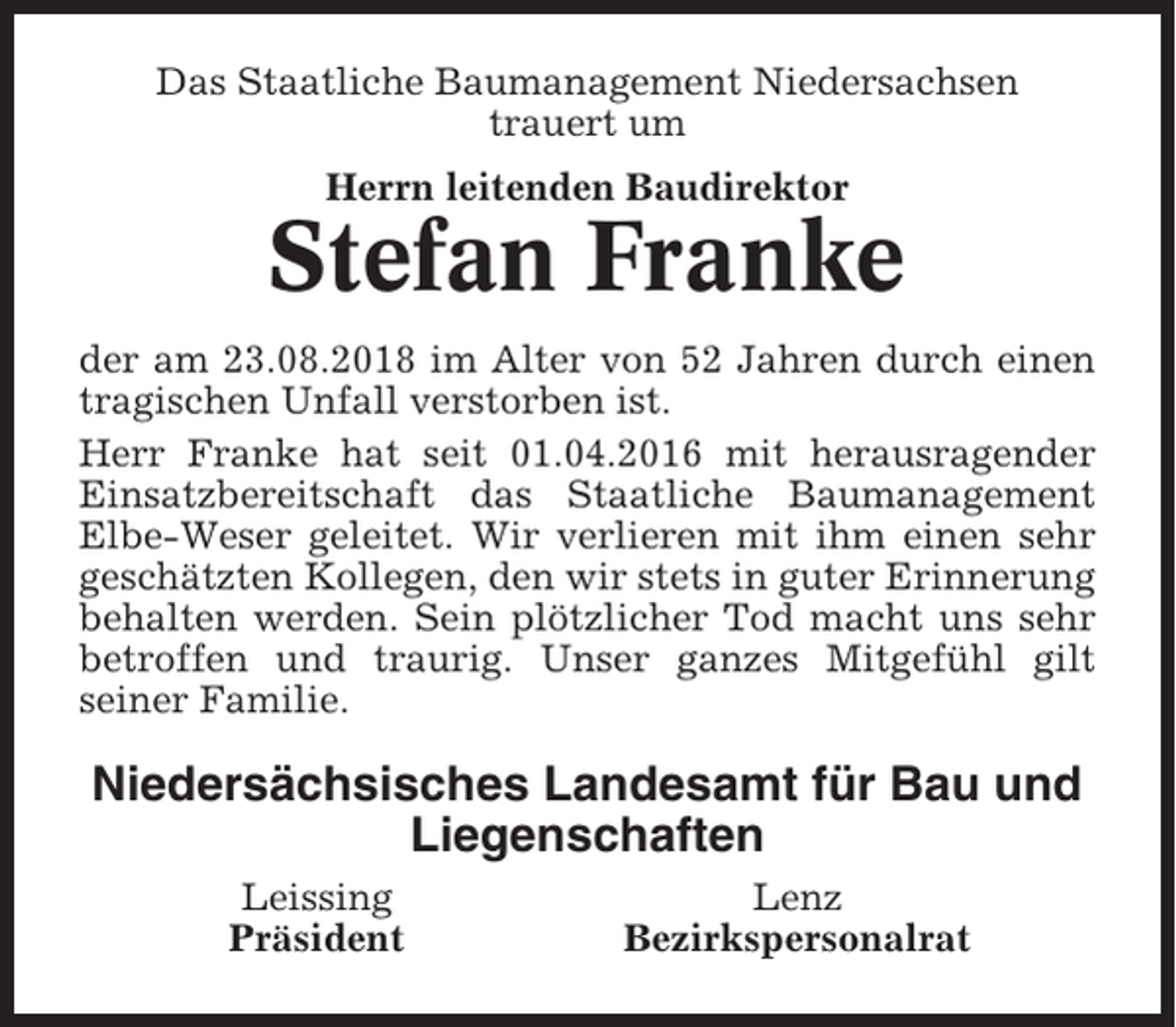 <p>Das Staatliche Baumanagement Niedersachsen<br />trauert um<br />Herrn leitenden Baudirektor</p><p>Stefan Franke<br />der am 23.08.2018 im Alter von 52 Jahren durch einen<br />tragischen Unfall verstorben ist.<br />Herr Franke hat seit 01.04.2016 mit herausragender<br />Einsatzbereitschaft das Staatliche Baumanagement<br />Elbe-Weser geleitet. Wir verlieren mit ihm einen sehr<br />geschätzten Kollegen, den wir stets in guter Erinnerung<br />behalten werden. Sein plötzlicher Tod macht uns sehr<br />betroffen und traurig. Unser ganzes Mitgefühl gilt<br />seiner Familie.</p><p>Niedersächsisches Landesamt für Bau und<br />Liegenschaften<br />Leissing<br />Präsident</p><p>Lenz<br />Bezirkspersonalrat</p>