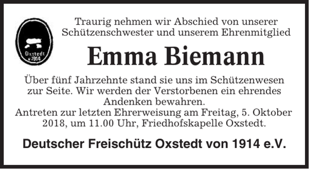 <p>Traurig nehmen wir Abschied von unserer<br />Schützenschwester und unserem Ehrenmitglied</p><p>Emma Biemann<br />Über fünf Jahrzehnte stand sie uns im Schützenwesen<br />zur Seite. Wir werden der Verstorbenen ein ehrendes<br />Andenken bewahren.<br />Antreten zur letzten Ehrerweisung am Freitag, 5. Oktober<br />2018, um 11.00 Uhr, Friedhofskapelle Oxstedt.</p><p>Deutscher Freischütz Oxstedt von 1914 e.V.</p>
