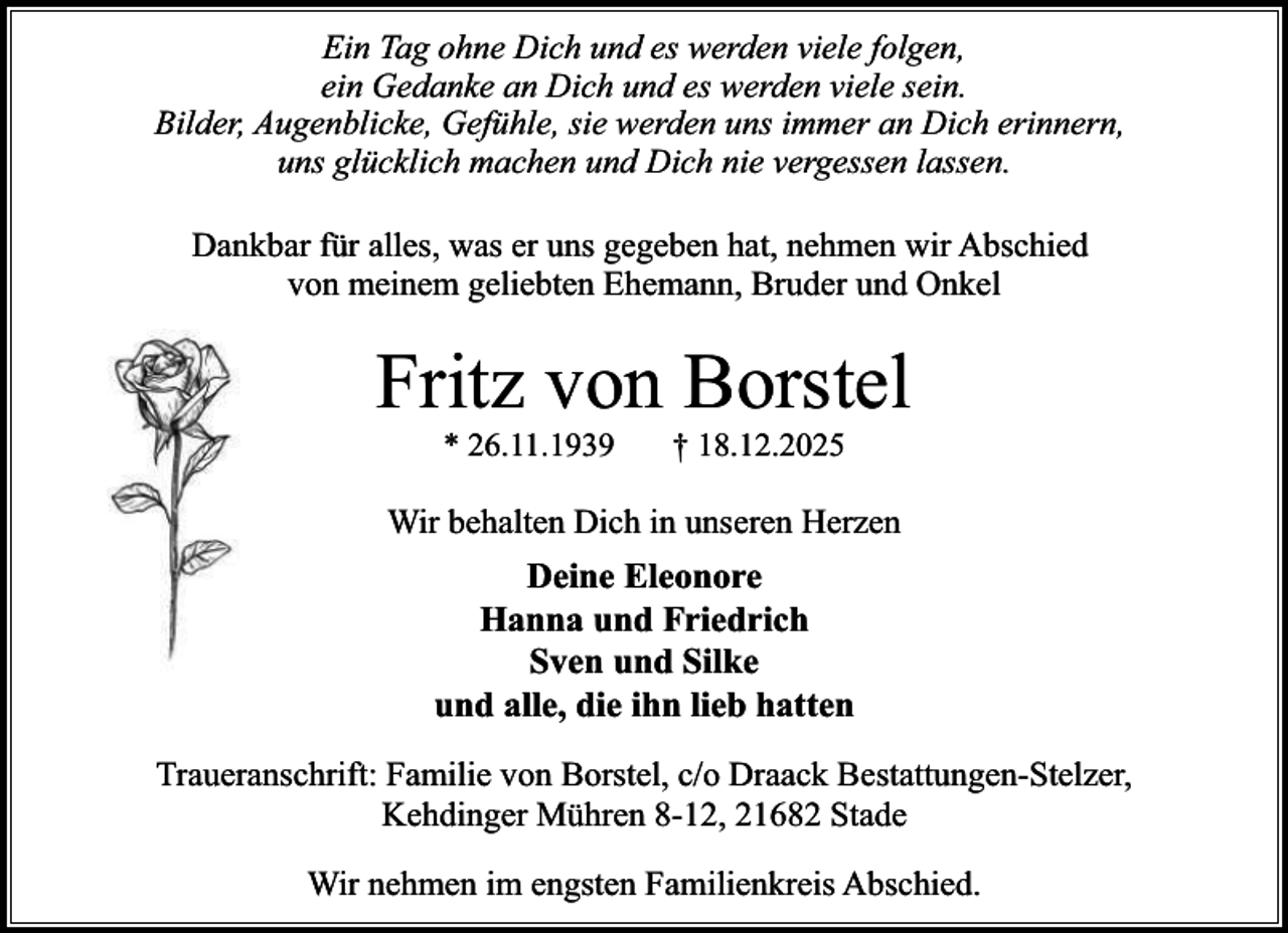<p>Ein Tag ohne Dich und es werden viele folgen,<br />ein Gedanke an Dich und es werden viele sein.<br />Bilder, Augenblicke, Gefühle, sie werden uns immer an Dich erinnern,<br />uns glücklich machen und Dich nie vergessen lassen.<br />Dankbar für alles, was er uns gegeben hat, nehmen wir Abschied<br />von meinem geliebten Ehemann, Bruder und Onkel</p><p>Fritz von Borstel<br />* 26.11.1939</p><p>† 18.12.2025</p><p>Wir behalten Dich in unseren Herzen</p><p>Deine Eleonore<br />Hanna und Friedrich<br />Sven und Silke<br />und alle, die ihn lieb hatten<br />Traueranschrift: Familie von Borstel, c/o Draack Bestattungen-Stelzer,<br />Kehdinger Mühren 8-12, 21682 Stade<br />Wir nehmen im engsten Familienkreis Abschied.</p>