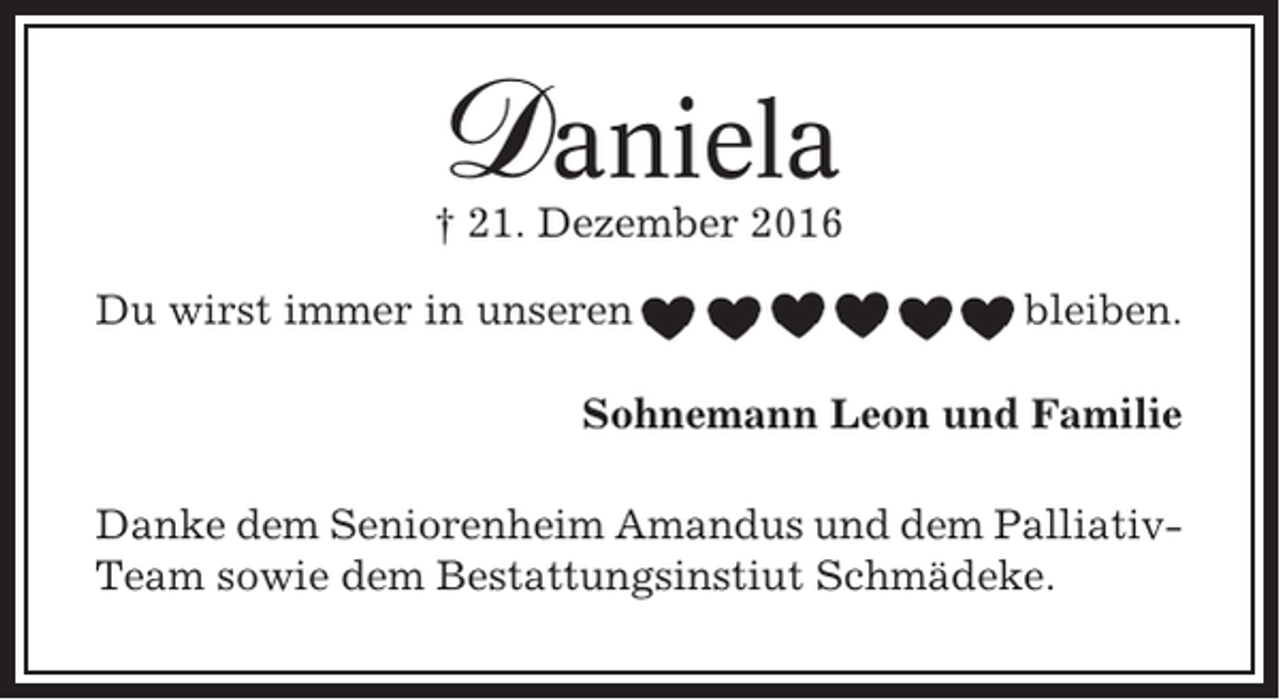 <p>Daniela</p><p>† 21. Dezember 2016<br />Du wirst immer in unseren</p><p>bleiben.</p><p>Sohnemann Leon und Familie<br />Danke dem Seniorenheim Amandus und dem PalliativTeam sowie dem Bestattungsinstiut Schmädeke.</p>