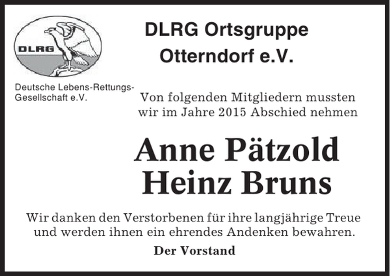<p>DLRG Ortsgruppe<br />Otterndorf e.V.<br />Deutsche Lebens-RettungsGesellschaft e.V.</p><p>Von folgenden Mitgliedern mussten<br />wir im Jahre 2015 Abschied nehmen</p><p>Anne Pätzold<br />Heinz Bruns<br />Wir danken den Verstorbenen für ihre langjährige Treue<br />und werden ihnen ein ehrendes Andenken bewahren.<br />Der Vorstand</p>