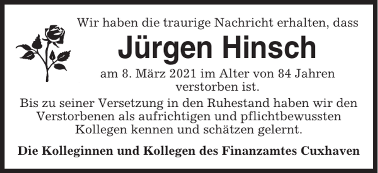 <p>Wir haben die traurige Nachricht erhalten, dass</p><p>Jürgen Hinsch<br />am 8. März 2021 im Alter von 84 Jahren<br />verstorben ist.<br />Bis zu seiner Versetzung in den Ruhestand haben wir den<br />Verstorbenen als aufrichtigen und pflichtbewussten<br />Kollegen kennen und schätzen gelernt.<br />Die Kolleginnen und Kollegen des Finanzamtes Cuxhaven</p>