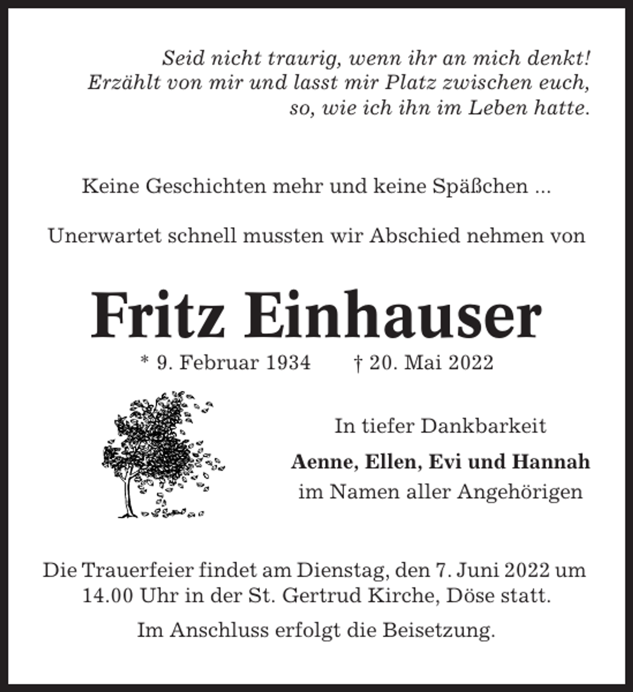 <p>Seid nicht traurig, wenn ihr an mich denkt!<br />Erzählt von mir und lasst mir Platz zwischen euch,<br />so, wie ich ihn im Leben hatte.</p><p>Keine Geschichten mehr und keine Späßchen ...<br />Unerwartet schnell mussten wir Abschied nehmen von</p><p>Fritz Einhauser<br />* 9. Februar 1934</p><p>† 20. Mai 2022<br />In tiefer Dankbarkeit</p><p>Aenne, Ellen, Evi und Hannah<br />im Namen aller Angehörigen</p><p>Die Trauerfeier findet am Dienstag, den 7. Juni 2022 um<br />14.00 Uhr in der St. Gertrud Kirche, Döse statt.<br />Im Anschluss erfolgt die Beisetzung.</p>