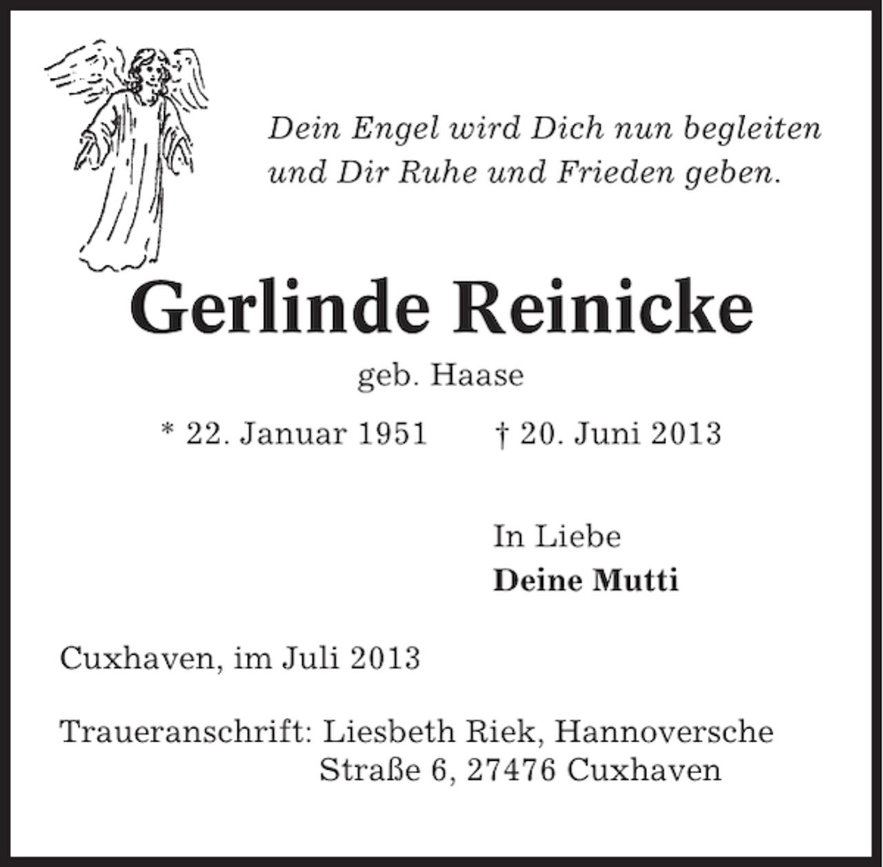<p>Dein Engel wird Dich nun begleiten<br />und Dir Ruhe und Frieden geben.</p><p>Gerlinde Reinicke<br />geb. Haase<br />* 22. Januar 1951</p><p>† 20. Juni 2013<br />In Liebe<br />Deine Mutti</p><p>Cuxhaven, im Juli 2013<br />Traueranschrift: Liesbeth Riek, Hannoversche<br />Straße 6, 27476 Cuxhaven</p>