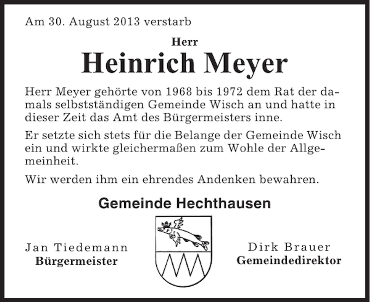 <p>Am 30. August 2013 verstarb<br />Herr</p><p>Heinrich Meyer<br />Herr Meyer gehörte von 1968 bis 1972 dem Rat der damals selbstständigen Gemeinde Wisch an und hatte in<br />dieser Zeit das Amt des Bürgermeisters inne.<br />Er setzte sich stets für die Belange der Gemeinde Wisch<br />ein und wirkte gleichermaßen zum Wohle der Allgemeinheit.<br />Wir werden ihm ein ehrendes Andenken bewahren.</p><p>Gemeinde Hechthausen<br />Jan Tiedemann<br />Bürgermeister</p><p>Dirk Brauer<br />Gemeindedirektor</p>