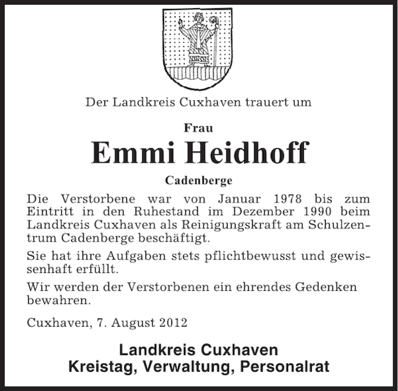 <p>Der Landkreis Cuxhaven trauert um<br />Frau</p><p>Emmi Heidhoff<br />Cadenberge<br />Die Verstorbene war von Januar 1978 bis zum<br />Eintritt in den Ruhestand im Dezember 1990 beim<br />Landkreis Cuxhaven als Reinigungskraft am Schulzentrum Cadenberge beschäftigt.<br />Sie hat ihre Aufgaben stets pflichtbewusst und gewissenhaft erfüllt.<br />Wir werden der Verstorbenen ein ehrendes Gedenken<br />bewahren.<br />Cuxhaven, 7. August 2012</p><p>Landkreis Cuxhaven<br />Kreistag, Verwaltung, Personalrat</p>