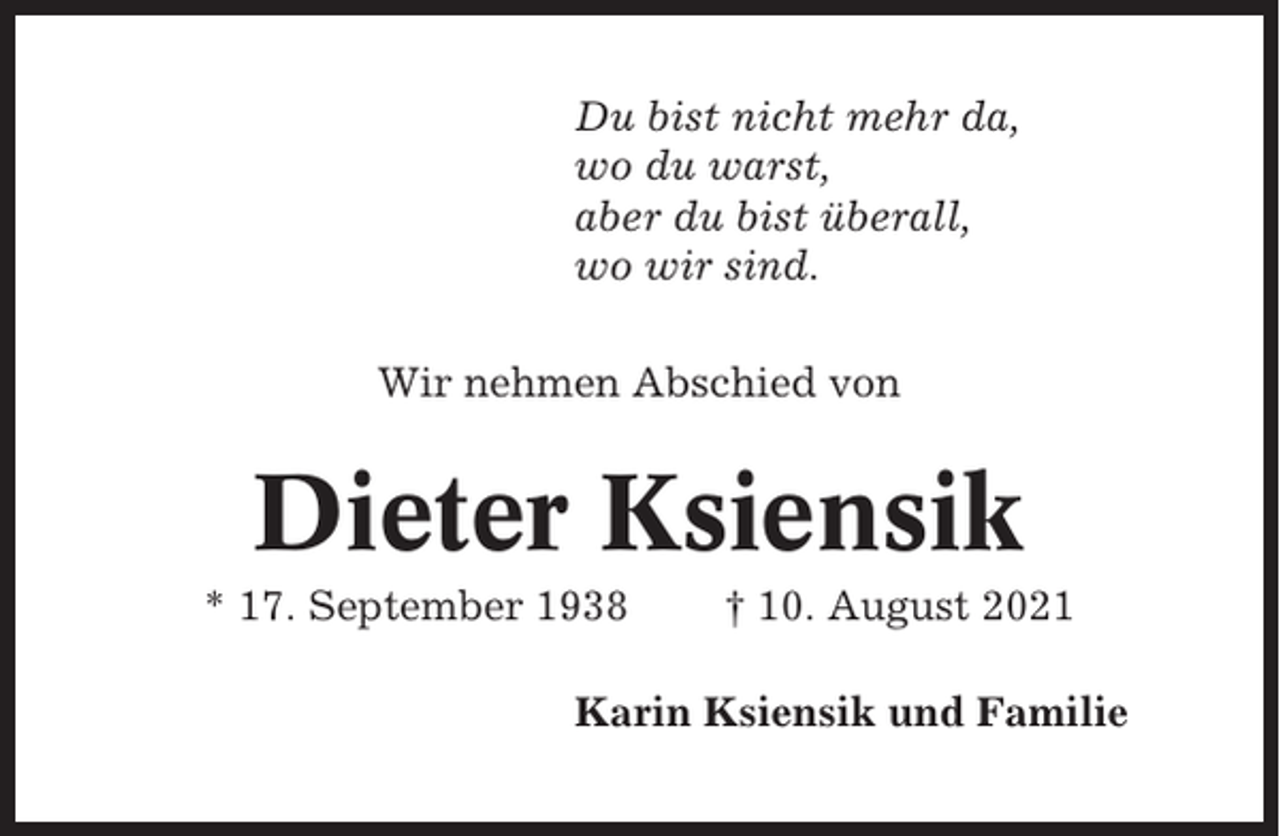 <p>Du bist nicht mehr da,<br />wo du warst,<br />aber du bist überall,<br />wo wir sind.<br />Wir nehmen Abschied von</p><p>Dieter Ksiensik<br />* 17. September 1938</p><p>† 10. August 2021</p><p>Karin Ksiensik und Familie</p>