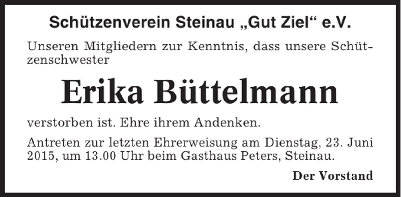 <p>Schützenverein Steinau „Gut Ziel“ e.V.<br />Unseren Mitgliedern zur Kenntnis, dass unsere Schützenschwester</p><p>Erika Büttelmann<br />verstorben ist. Ehre ihrem Andenken.<br />Antreten zur letzten Ehrerweisung am Dienstag, 23. Juni<br />2015, um 13.00 Uhr beim Gasthaus Peters, Steinau.<br />Der Vorstand</p>