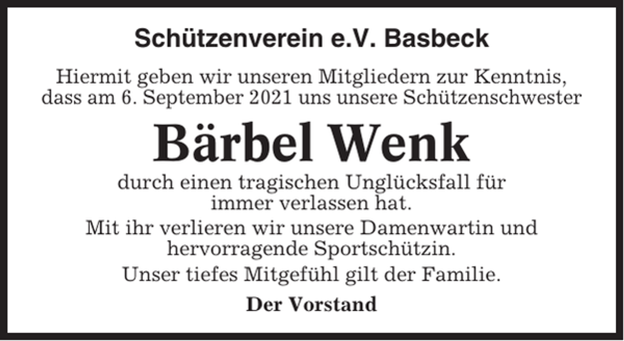 <p>Schützenverein e.V. Basbeck<br />Hiermit geben wir unseren Mitgliedern zur Kenntnis,<br />dass am 6. September 2021 uns unsere Schützenschwester</p><p>Bärbel Wenk<br />durch einen tragischen Unglücksfall für<br />immer verlassen hat.<br />Mit ihr verlieren wir unsere Damenwartin und<br />hervorragende Sportschützin.<br />Unser tiefes Mitgefühl gilt der Familie.<br />Der Vorstand</p>