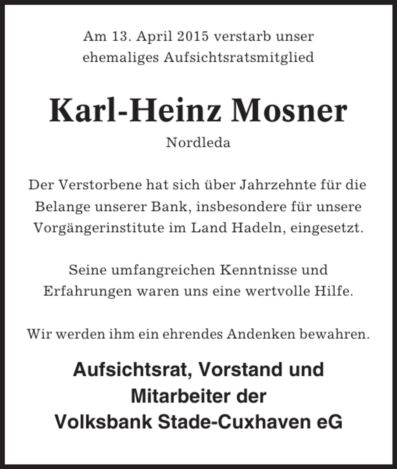 <p>Am 13. April 2015 verstarb unser<br />ehemaliges Aufsichtsratsmitglied</p><p>Karl-Heinz Mosner<br />Nordleda<br />Der Verstorbene hat sich über Jahrzehnte für die<br />Belange unserer Bank, insbesondere für unsere<br />Vorgängerinstitute im Land Hadeln, eingesetzt.<br />Seine umfangreichen Kenntnisse und<br />Erfahrungen waren uns eine wertvolle Hilfe.<br />Wir werden ihm ein ehrendes Andenken bewahren.</p><p>Aufsichtsrat, Vorstand und<br />Mitarbeiter der<br />Volksbank Stade-Cuxhaven eG</p>