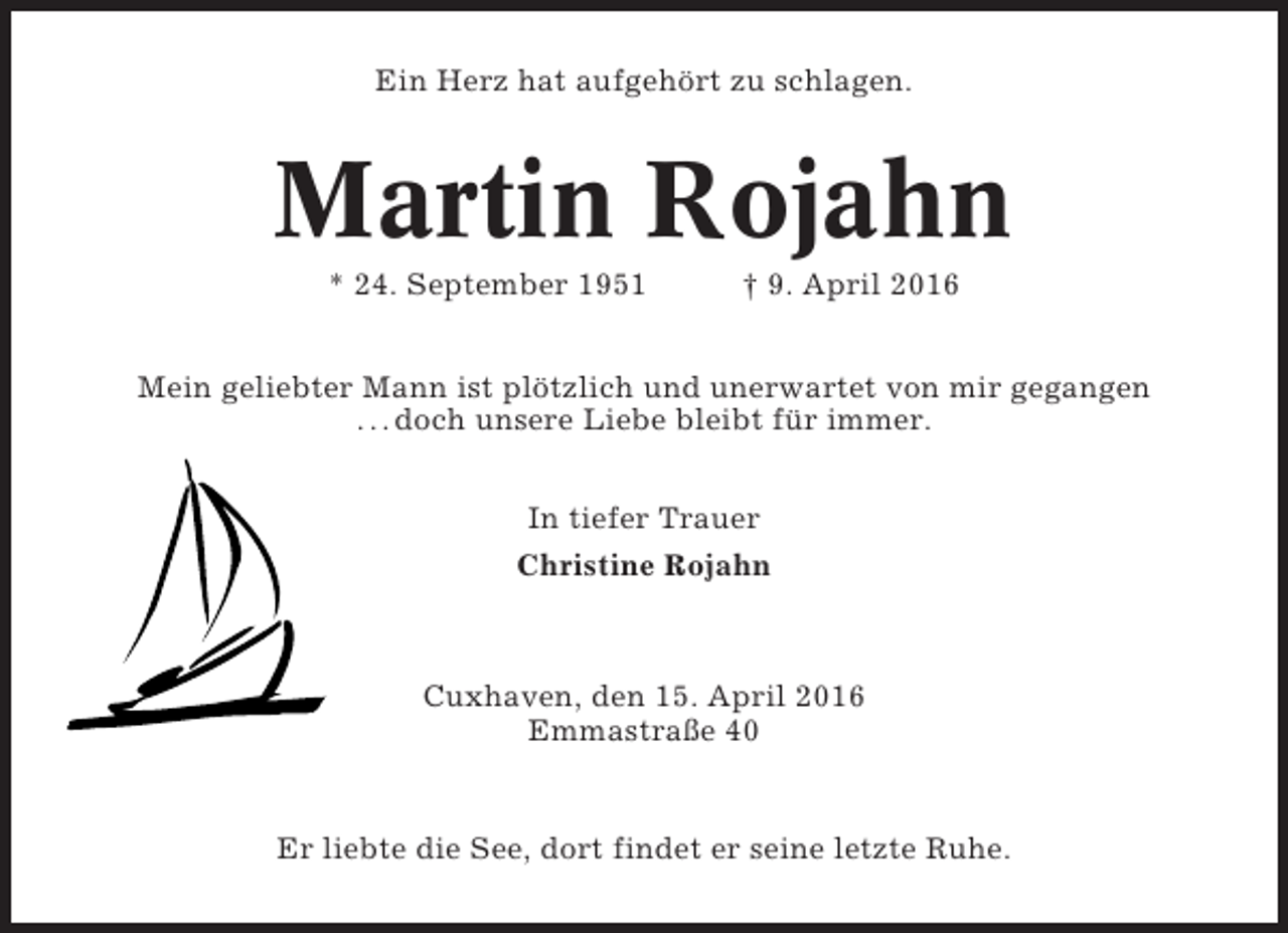 <p>Ein Herz hat aufgehört zu schlagen.</p><p>Martin Rojahn<br />* 24. September 1951</p><p>† 9. April 2016</p><p>Mein geliebter Mann ist plötzlich und unerwartet von mir gegangen<br />. . . doch unsere Liebe bleibt für immer.<br />In tiefer Trauer<br />Christine Rojahn</p><p>Cuxhaven, den 15. April 2016<br />Emmastraße 40</p><p>Er liebte die See, dort findet er seine letzte Ruhe.</p>