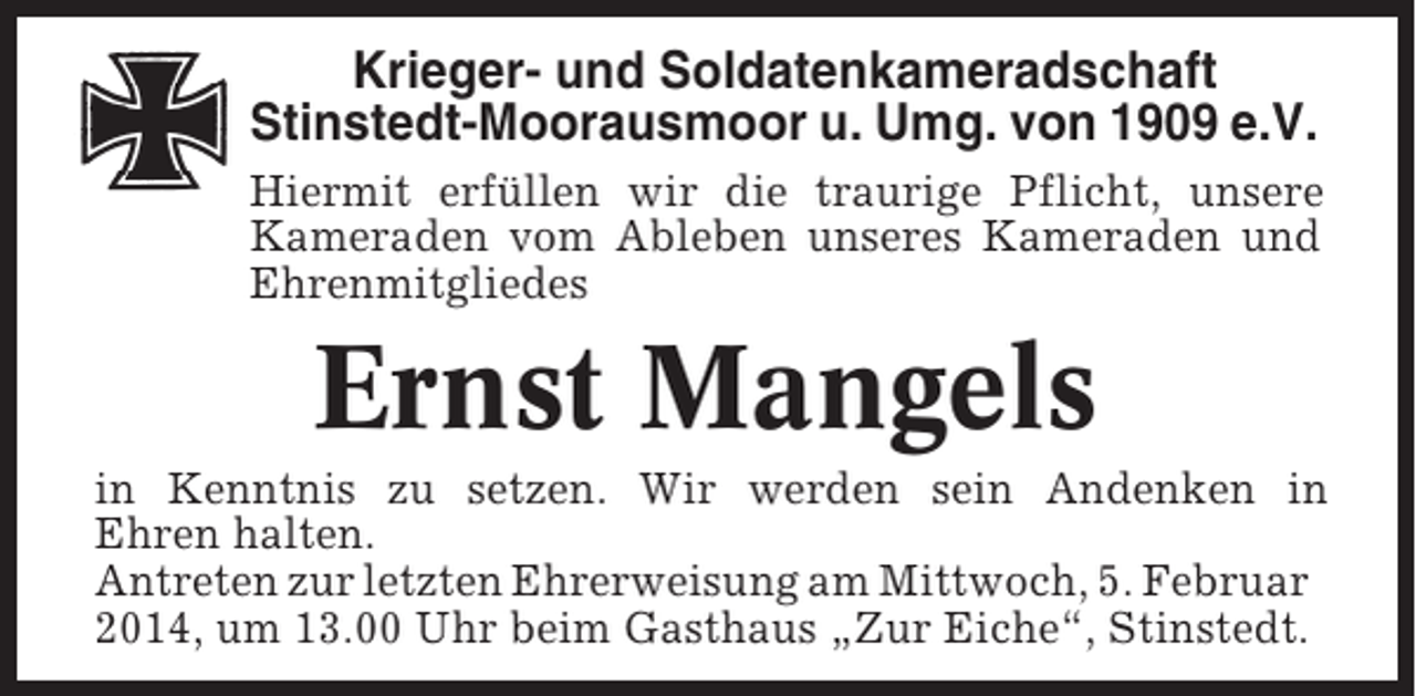 <p>Krieger- und Soldatenkameradschaft<br />Stinstedt-Moorausmoor u. Umg. von 1909 e.V.<br />Hiermit erfüllen wir die traurige Pflicht, unsere<br />Kameraden vom Ableben unseres Kameraden und<br />Ehrenmitgliedes</p><p>Ernst Mangels<br />in Kenntnis zu setzen. Wir werden sein Andenken in<br />Ehren halten.<br />Antreten zur letzten Ehrerweisung am Mittwoch, 5. Februar<br />2014, um 13.00 Uhr beim Gasthaus „Zur Eiche“, Stinstedt.</p>