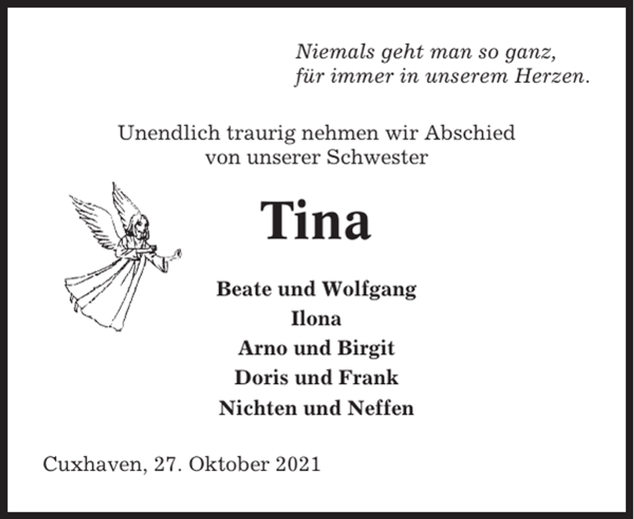 <p>Niemals geht man so ganz,<br />für immer in unserem Herzen.<br />Unendlich traurig nehmen wir Abschied<br />von unserer Schwester</p><p>Tina<br />Beate und Wolfgang<br />Ilona<br />Arno und Birgit<br />Doris und Frank<br />Nichten und Neffen<br />Cuxhaven, 27. Oktober 2021</p>
