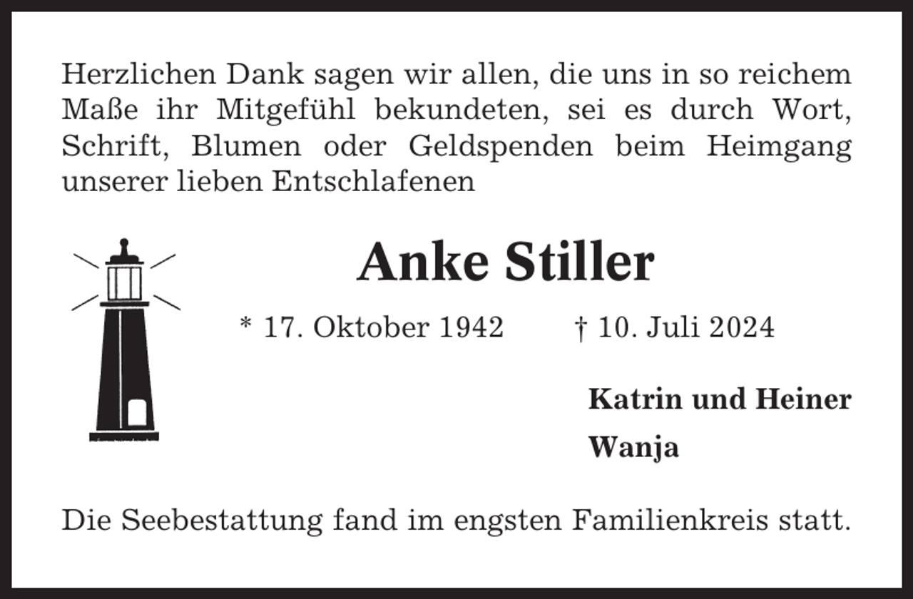 <p>Herzlichen Dank sagen wir allen, die uns in so reichem<br />Maße ihr Mitgefühl bekundeten, sei es durch Wort,<br />Schrift, Blumen oder Geldspenden beim Heimgang<br />unserer lieben Entschlafenen</p><p>Anke Stiller<br />* 17. Oktober 1942</p><p>† 10. Juli 2024<br />Katrin und Heiner<br />Wanja</p><p>Die Seebestattung fand im engsten Familienkreis statt.</p>