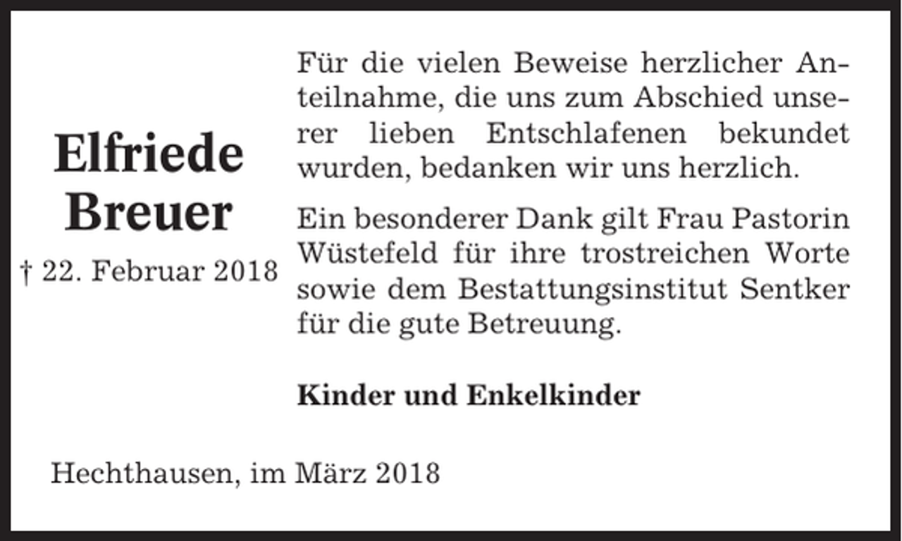 <p>Elfriede<br />Breuer</p><p>Für die vielen Beweise herzlicher Anteilnahme, die uns zum Abschied unserer lieben Entschlafenen bekundet<br />wurden, bedanken wir uns herzlich.</p><p>Ein besonderer Dank gilt Frau Pastorin<br />Wüstefeld für ihre trostreichen Worte<br />† 22. Februar 2018<br />sowie dem Bestattungsinstitut Sentker<br />für die gute Betreuung.<br />Kinder und Enkelkinder<br />Hechthausen, im März 2018</p>
