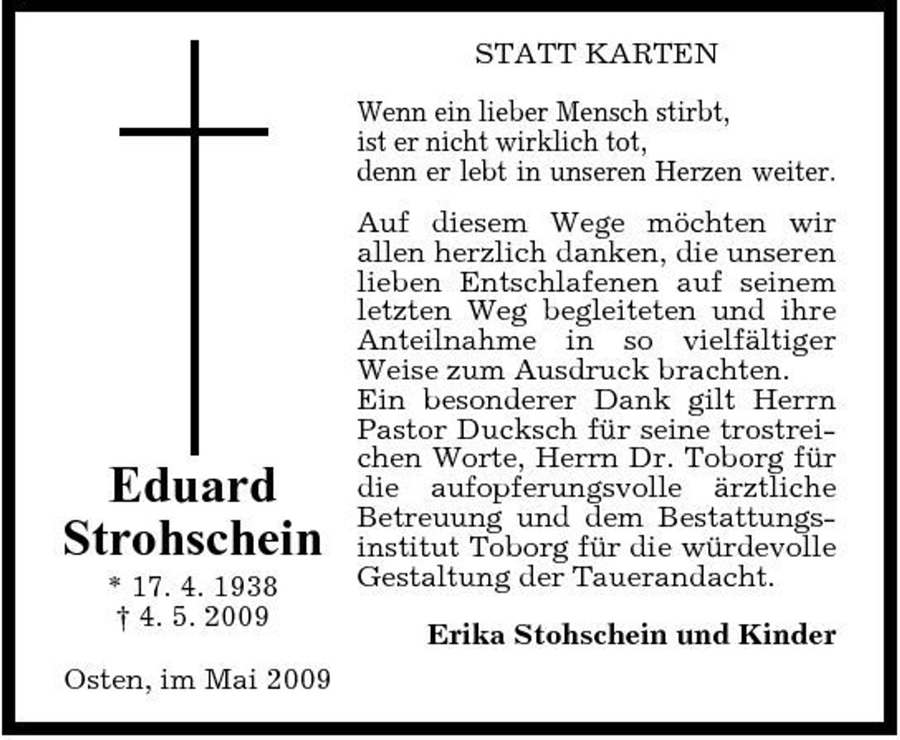 <p>STATT KARTEN Wenn ein lieber Mensch stirbt, ist er nicht wirklich tot, denn er lebt in unseren Herzen weiter. Auf diesem Wege möchten wir allen herzlich danken, die unseren lieben Entschlafenen auf seinem letzten Weg begleiteten und ihre Anteilnahme in so vielfältiger Weise zum Ausdruck brachten. Ein besonderer Dank gilt Herrn Pastor Ducksch für seine trostreichen Worte, Herrn Dr. Toborg für die aufopferungsvolle ärztliche Betreuung und dem Bestattungsinstitut Toborg für die würdevolle Gestaltung der Tauerandacht. Erika Stohschein und Kinder</p><p>Eduard Strohschein<br />* 17. 4. 1938 † 4. 5. 2009 Osten, im Mai 2009</p>