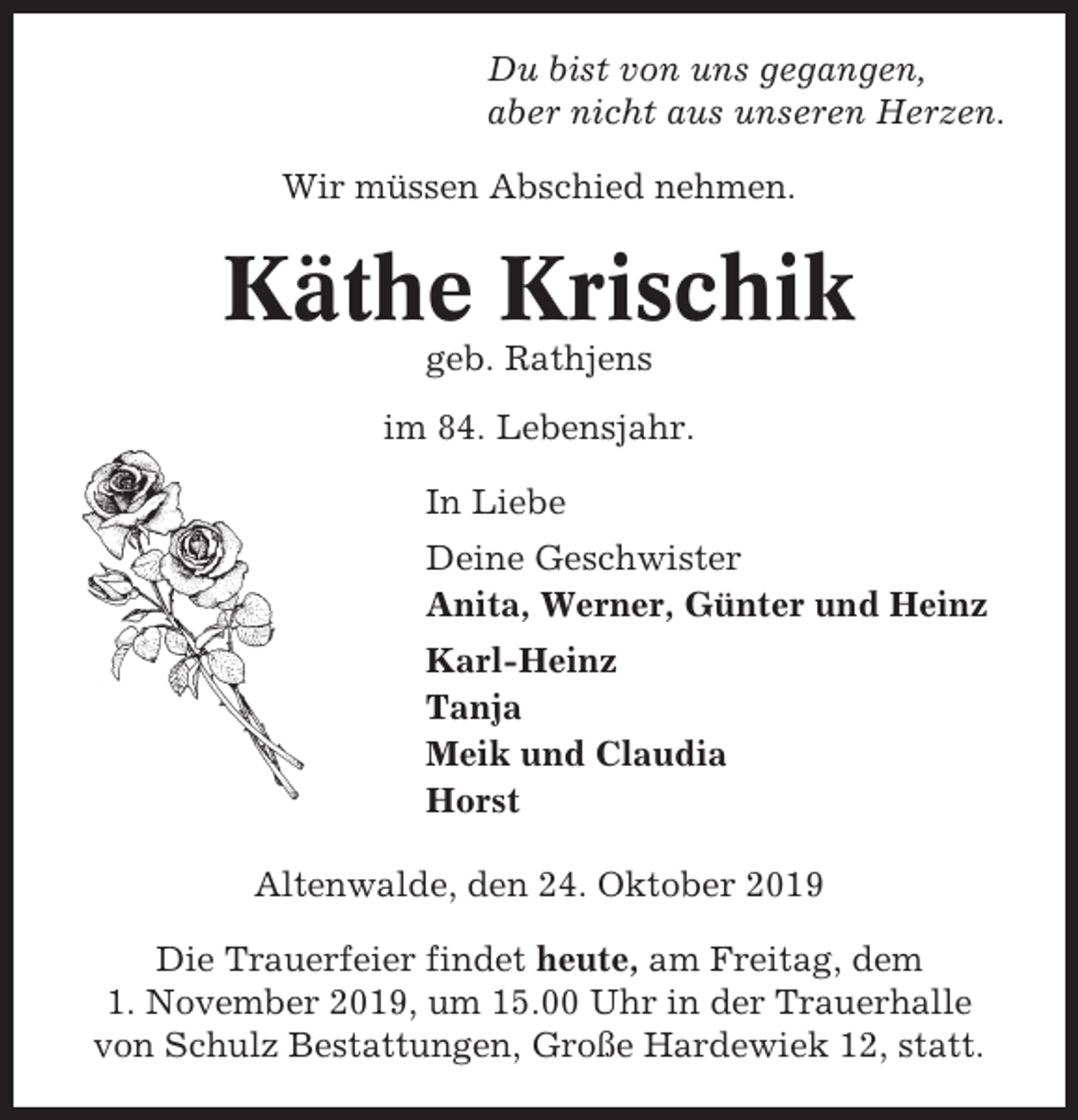 <p>Du bist von uns gegangen,<br />aber nicht aus unseren Herzen.<br />Wir müssen Abschied nehmen.</p><p>Käthe Krischik<br />geb. Rathjens<br />im 84. Lebensjahr.<br />In Liebe<br />Deine Geschwister<br />Anita, Werner, Günter und Heinz<br />Karl-Heinz<br />Tanja<br />Meik und Claudia<br />Horst<br />Altenwalde, den 24. Oktober 2019<br />Die Trauerfeier findet heute, am Freitag, dem<br />1. November 2019, um 15.00 Uhr in der Trauerhalle<br />von Schulz Bestattungen, Große Hardewiek 12, statt.</p>