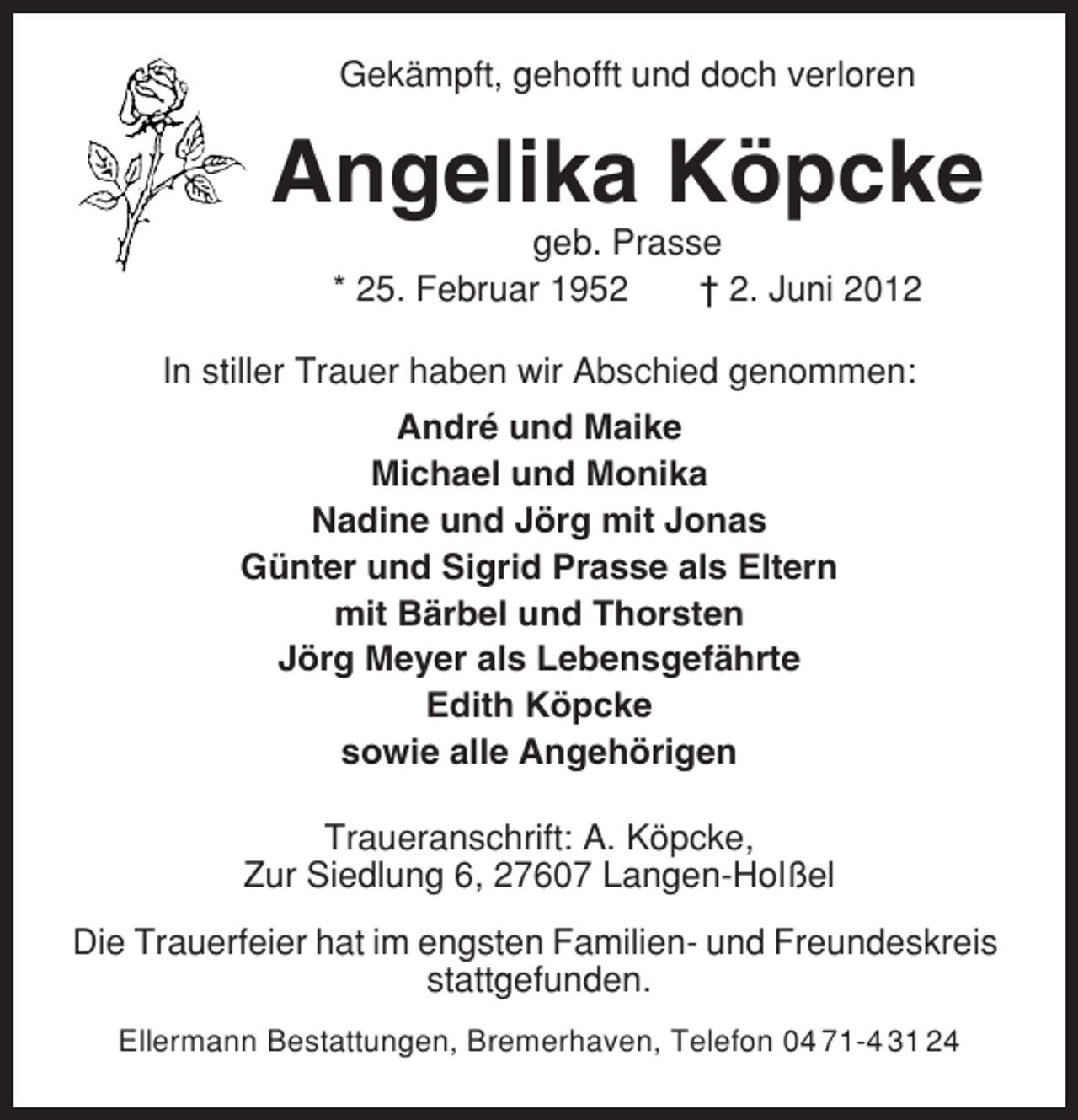 <p>Gekämpft, gehofft und doch verloren</p><p>Angelika Köpcke<br />geb. Prasse<br />* 25. Februar 1952<br />† 2. Juni 2012<br />In stiller Trauer haben wir Abschied genommen:<br />André und Maike<br />Michael und Monika<br />Nadine und Jörg mit Jonas<br />Günter und Sigrid Prasse als Eltern<br />mit Bärbel und Thorsten<br />Jörg Meyer als Lebensgefährte<br />Edith Köpcke<br />sowie alle Angehörigen<br />Traueranschrift: A. Köpcke,<br />Zur Siedlung 6, 27607 Langen-Holßel<br />Die Trauerfeier hat im engsten Familien- und Freundeskreis<br />stattgefunden.<br />Ellermann Bestattungen, Bremerhaven, Telefon 04 71-4 31 24</p>