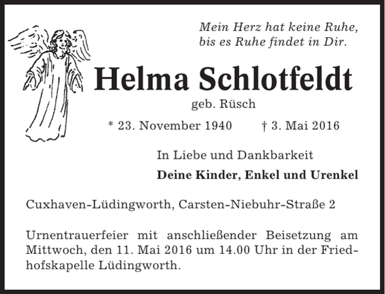 <p>Mein Herz hat keine Ruhe,<br />bis es Ruhe findet in Dir.</p><p>Helma Schlotfeldt<br />geb. Rüsch<br />* 23. November 1940</p><p>† 3. Mai 2016</p><p>In Liebe und Dankbarkeit<br />Deine Kinder, Enkel und Urenkel<br />Cuxhaven-Lüdingworth, Carsten-Niebuhr-Straße 2<br />Urnentrauerfeier mit anschließender Beisetzung am<br />Mittwoch, den 11. Mai 2016 um 14.00 Uhr in der Friedhofskapelle Lüdingworth.</p>