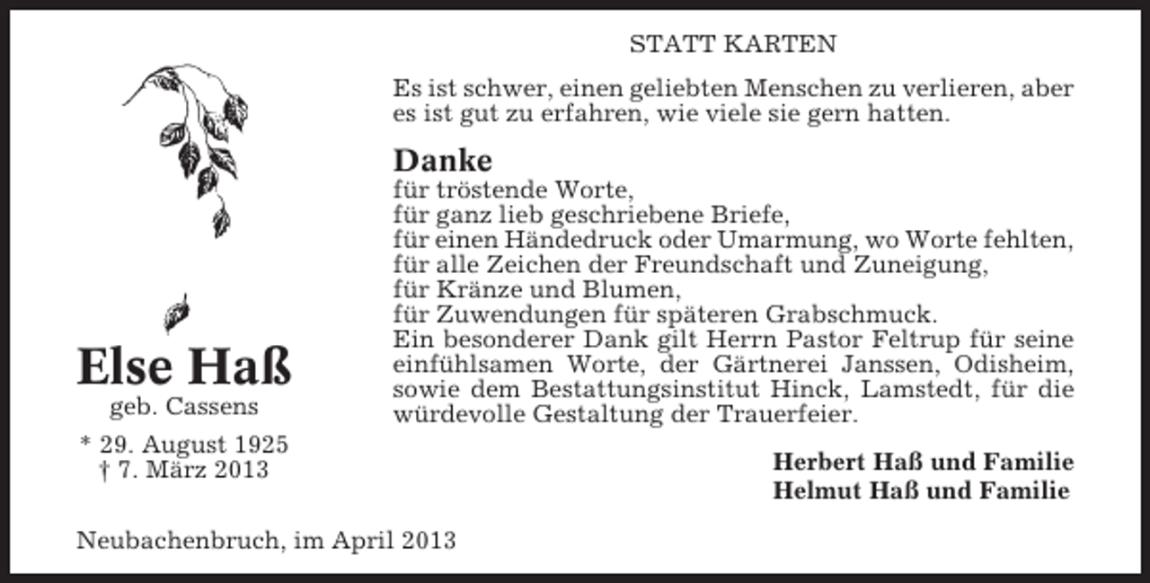 <p>STATT KARTEN<br />Es ist schwer, einen geliebten Menschen zu verlieren, aber<br />es ist gut zu erfahren, wie viele sie gern hatten.</p><p>Danke</p><p>Else Haß<br />geb. Cassens<br />* 29. August 1925<br />† 7. März 2013</p><p>für tröstende Worte,<br />für ganz lieb geschriebene Briefe,<br />für einen Händedruck oder Umarmung, wo Worte fehlten,<br />für alle Zeichen der Freundschaft und Zuneigung,<br />für Kränze und Blumen,<br />für Zuwendungen für späteren Grabschmuck.<br />Ein besonderer Dank gilt Herrn Pastor Feltrup für seine<br />einfühlsamen Worte, der Gärtnerei Janssen, Odisheim,<br />sowie dem Bestattungsinstitut Hinck, Lamstedt, für die<br />würdevolle Gestaltung der Trauerfeier.</p><p>Neubachenbruch, im April 2013</p><p>Herbert Haß und Familie<br />Helmut Haß und Familie</p>
