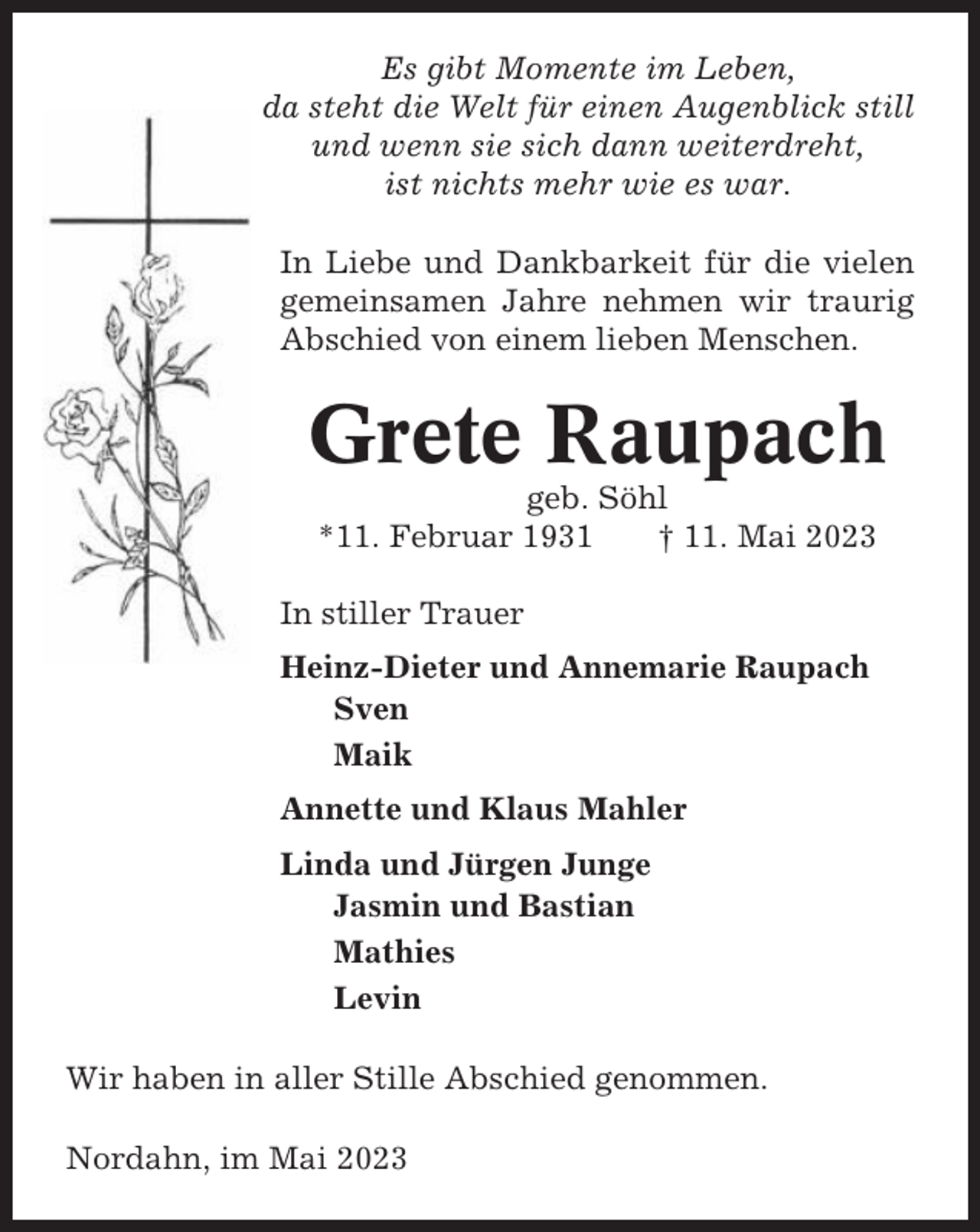 <p>Es gibt Momente im Leben,<br />da steht die Welt für einen Augenblick still<br />und wenn sie sich dann weiterdreht,<br />ist nichts mehr wie es war.<br />In Liebe und Dankbarkeit für die vielen<br />gemeinsamen Jahre nehmen wir traurig<br />Abschied von einem lieben Menschen.</p><p>Grete Raupach<br />geb. Söhl<br />*11. Februar 1931<br />† 11. Mai 2023<br />In stiller Trauer<br />Heinz-Dieter und Annemarie Raupach<br />Sven<br />Maik<br />Annette und Klaus Mahler<br />Linda und Jürgen Junge<br />Jasmin und Bastian<br />Mathies<br />Levin<br />Wir haben in aller Stille Abschied genommen.<br />Nordahn, im Mai 2023</p>