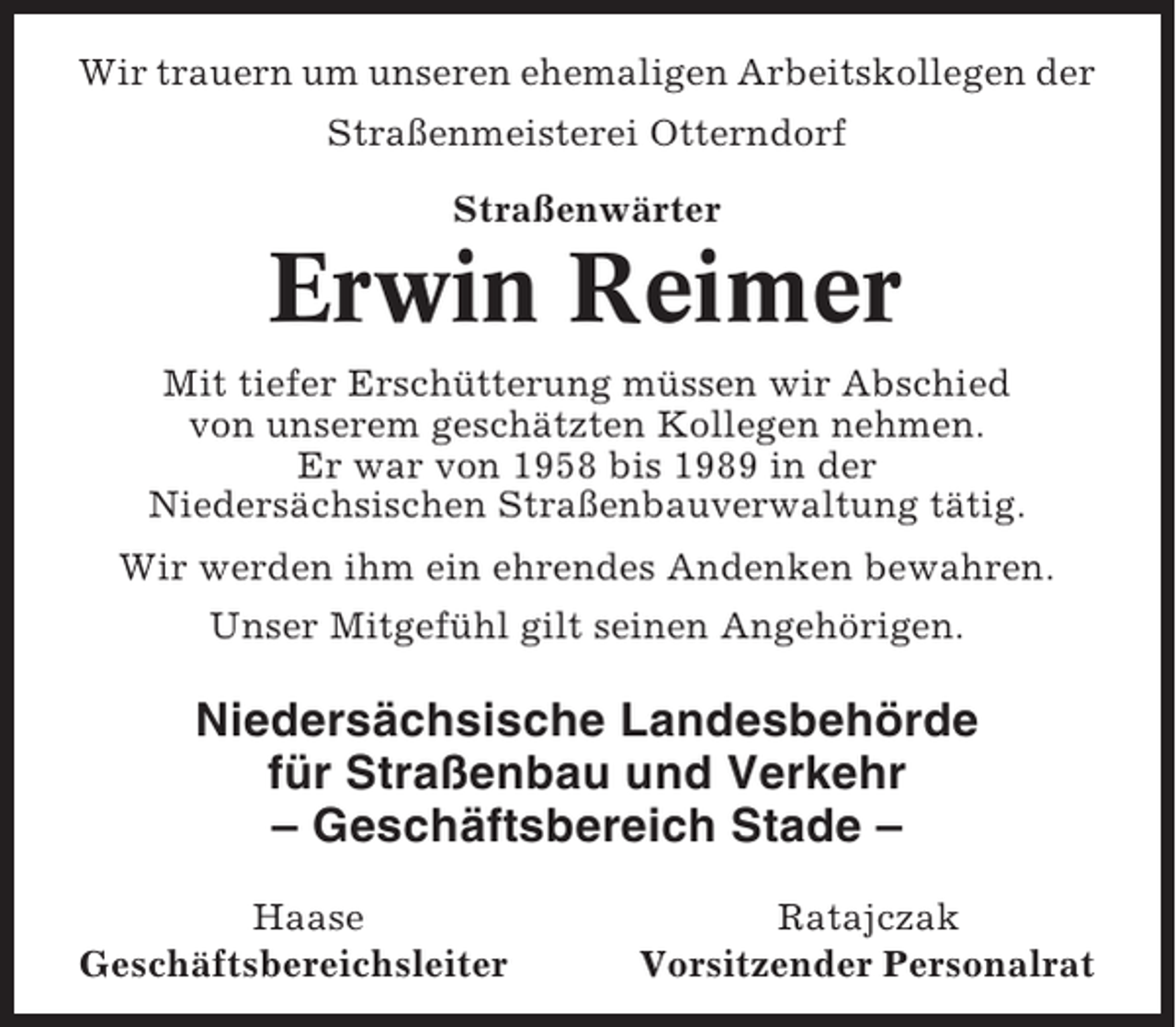 <p>Wir trauern um unseren ehemaligen Arbeitskollegen der<br />Straßenmeisterei Otterndorf<br />Straßenwärter</p><p>Erwin Reimer<br />Mit tiefer Erschütterung müssen wir Abschied<br />von unserem geschätzten Kollegen nehmen.<br />Er war von 1958 bis 1989 in der<br />Niedersächsischen Straßenbauverwaltung tätig.<br />Wir werden ihm ein ehrendes Andenken bewahren.<br />Unser Mitgefühl gilt seinen Angehörigen.</p><p>Niedersächsische Landesbehörde<br />für Straßenbau und Verkehr<br />– Geschäftsbereich Stade –<br />Haase<br />Geschäftsbereichsleiter</p><p>Ratajczak<br />Vorsitzender Personalrat</p>