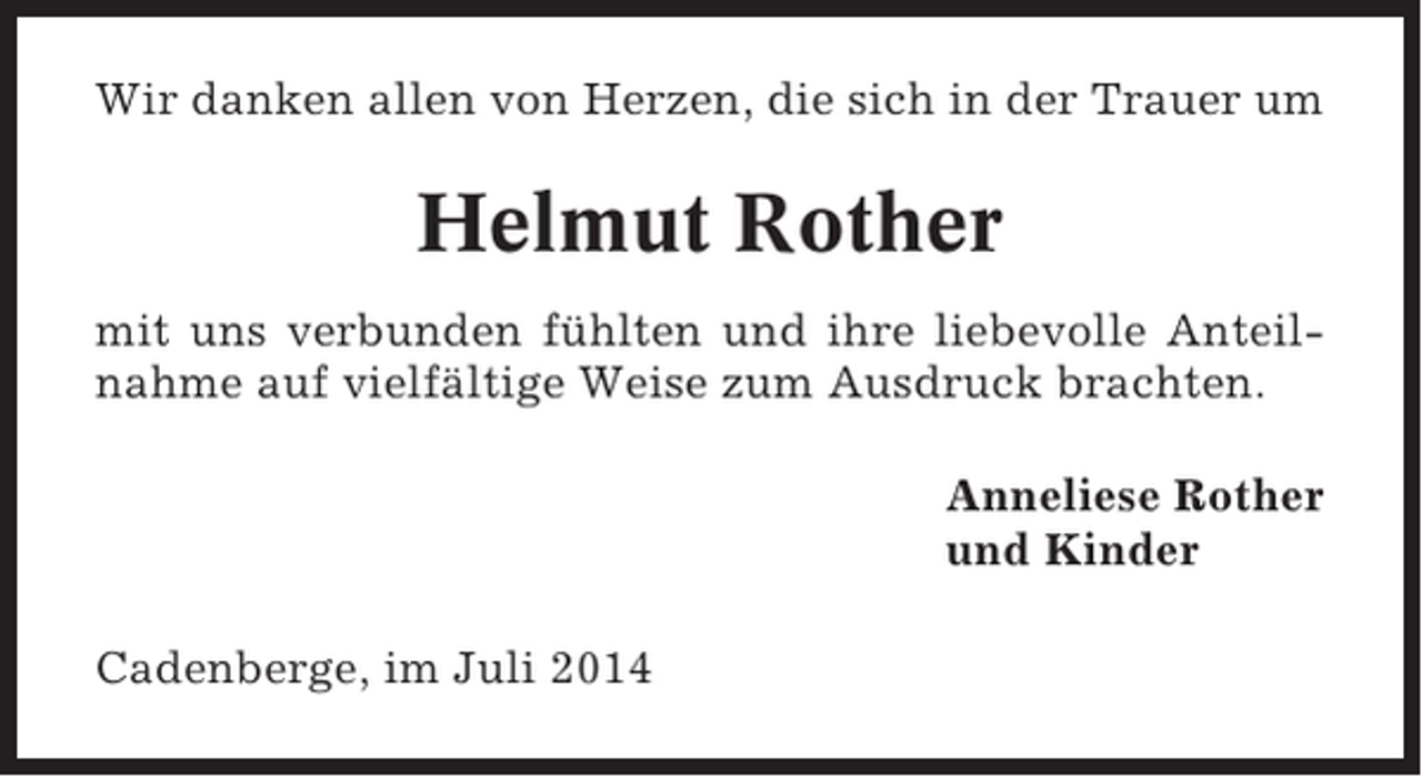 <p>Wir danken allen von Herzen, die sich in der Trauer um</p><p>Helmut Rother<br />mit uns verbunden fühlten und ihre liebevolle Anteilnahme auf vielfältige Weise zum Ausdruck brachten.<br />Anneliese Rother<br />und Kinder<br />Cadenberge, im Juli 2014</p>