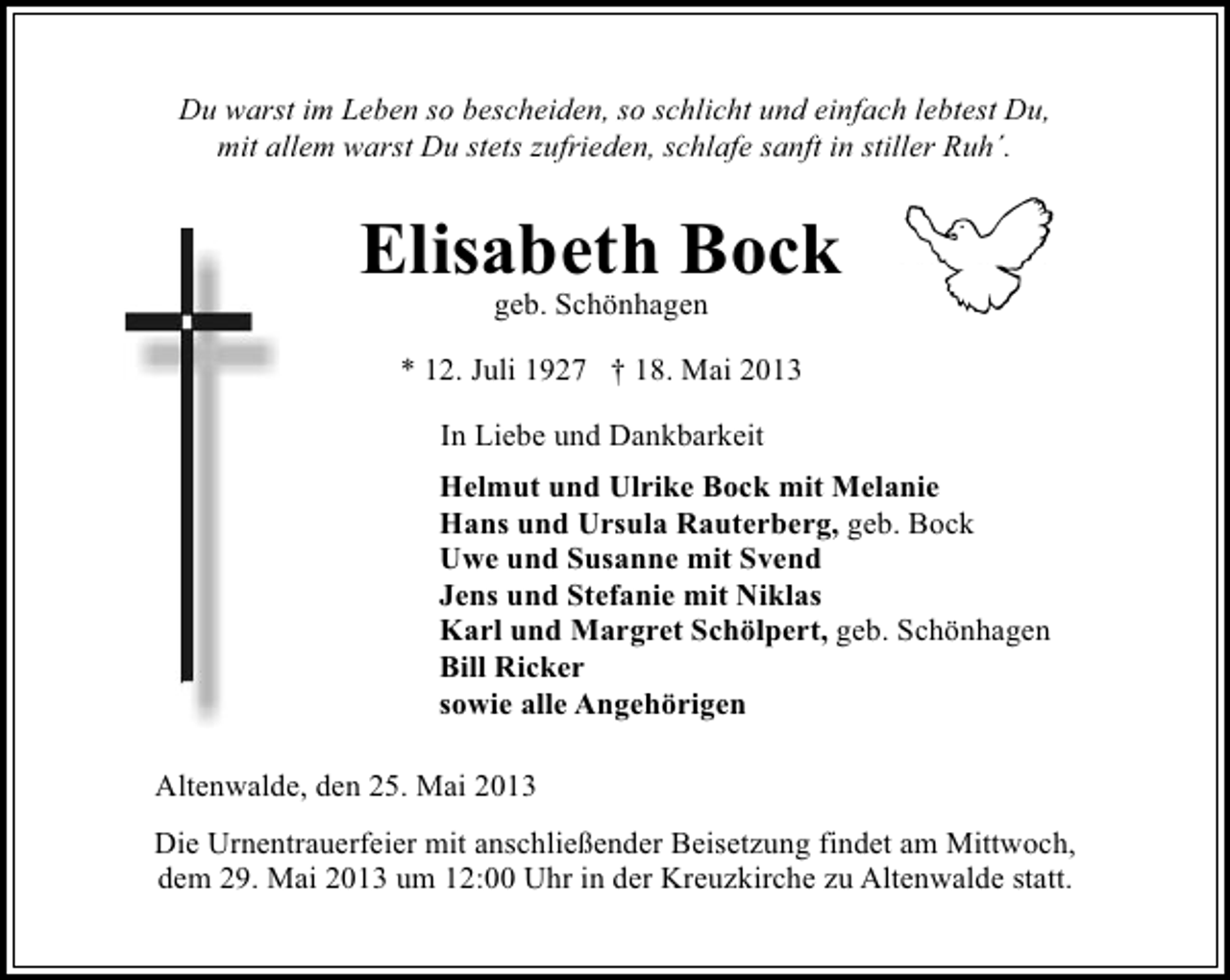 <p>Du warst im Leben so bescheiden, so schlicht und einfach lebtest Du,<br />mit allem warst Du stets zufrieden, schlafe sanft in stiller Ruh´.</p><p>Elisabeth Bock<br />geb. Schönhagen</p><p>* 12. Juli 1927 † 18. Mai 2013<br />In Liebe und Dankbarkeit<br />Helmut und Ulrike Bock mit Melanie<br />Hans und Ursula Rauterberg, geb. Bock<br />Uwe und Susanne mit Svend<br />Jens und Stefanie mit Niklas<br />Karl und Margret Schölpert, geb. Schönhagen<br />Bill Ricker<br />sowie alle Angehörigen<br />Altenwalde, den 25. Mai 2013<br />Die Urnentrauerfeier mit anschließender Beisetzung findet am Mittwoch,<br />dem 29. Mai 2013 um 12:00 Uhr in der Kreuzkirche zu Altenwalde statt.</p>